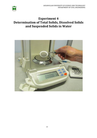 AHSANULLAH UNIVERSITY OF SCIENCE AND TECHNOLOGY
DEPARTMENT OF CIVIL ENGINEERING
22
Experiment 4
Determination of Total Solids, Dissolved Solids
and Suspended Solids in Water
 