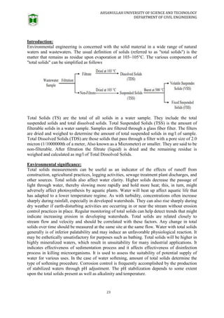 AHSANULLAH UNIVERSITY OF SCIENCE AND TECHNOLOGY
DEPARTMENT OF CIVIL ENGINEERING
23
Introduction:
Environmental engineering is concerned with the solid material in a wide range of natural
waters and wastewaters. The usual definition of solids (referred to as "total solids") is the
matter that remains as residue upon evaporation at 103~105°C. The various components of
"total solids" can be simplified as follows
Total Solids (TS) are the total of all solids in a water sample. They include the total
suspended solids and total dissolved solids. Total Suspended Solids (TSS) is the amount of
filterable solids in a water sample. Samples are filtered through a glass fiber filter. The filters
are dried and weighed to determine the amount of total suspended solids in mg/l of sample.
Total Dissolved Solids (TDS) are those solids that pass through a filter with a pore size of 2.0
micron (1/1000000th of a meter, Also known as a Micrometer) or smaller. They are said to be
non-filterable. After filtration the filtrate (liquid) is dried and the remaining residue is
weighed and calculated as mg/l of Total Dissolved Solids.
Environmental significance:
Total solids measurements can be useful as an indicator of the effects of runoff from
construction, agricultural practices, logging activities, sewage treatment plant discharges, and
other sources. Total solids also affect water clarity. Higher solids decrease the passage of
light through water, thereby slowing more rapidly and hold more heat; this, in turn, might
adversely affect photosynthesis by aquatic plants. Water will heat up affect aquatic life that
has adapted to a lower temperature regime. As with turbidity, concentrations often increase
sharply during rainfall, especially in developed watersheds. They can also rise sharply during
dry weather if earth-disturbing activities are occurring in or near the stream without erosion
control practices in place. Regular monitoring of total solids can help detect trends that might
indicate increasing erosion in developing watersheds. Total solids are related closely to
stream flow and velocity and should be correlated with these factors. Any change in total
solids over time should be measured at the same site at the same flow. Water with total solids
generally is of inferior palatability and may induce an unfavorable physiological reaction. It
may be esthetically unsatisfactory for purposes such as bathing. Total solids will be higher in
highly mineralized waters, which result in unsuitability for many industrial applications. It
indicates effectiveness of sedimentation process and it affects effectiveness of disinfection
process in killing microorganisms. It is used to assess the suitability of potential supply of
water for various uses. In the case of water softening, amount of total solids determine the
type of softening procedure. Corrosion control is frequently accomplished by the production
of stabilized waters through pH adjustment. The pH stabilization depends to some extent
upon the total solids present as well as alkalinity and temperature.
 