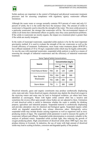 AHSANULLAH UNIVERSITY OF SCIENCE AND TECHNOLOGY
DEPARTMENT OF CIVIL ENGINEERING
24
Solids analyses are important in the control of biological and physical wastewater treatment
processes and for assessing compliance with regulatory agency wastewater effluent
limitations
Although the waste water or sewage normally contains 99.9 percent of water and only 0.1
percent of solids, but it is the solids that have the nuisance value. The amount of solids in
wastewater is frequently used to describe the strength of the water. The more solids present in
a particular wastewater, the stronger that wastewater will be. The environmental impacts of
solids in all forms have detrimental effects on quality since they cause putrefaction problems.
If the solids in wastewater are mostly organic, the impact on a treatment plant is greater than
if the solids are mostly inorganic.
In the realm of municipal wastewater, suspended solids analysis is by far the most important
gravimetric method. It is used to evaluate the strength of the raw wastewater as well as the
overall efficiency of treatment. Furthermore, most waste water treatment plants (WWTP’s)
have effluent standards of 10 to 30 mg/L suspended solids which may be legally enforceable.
As was the case with municipal wastewater, suspended solids analysis is useful as a means of
assessing the strength of industrial wastewaters and the efficiency of industrial wastewater
treatment.
Dissolved minerals, gases and organic constituents may produce aesthetically displeasing
color, taste and odor. Some dissolved organic chemicals may deplete the dissolved oxygen in
the receiving waters and some may be inert to biological oxidation, yet others have been
identified as carcinogens. Water with higher solids content often has a laxative and
sometimes the reverse effect upon people whose bodies are not adjusted to them. Estimation
of total dissolved solids is useful to determine whether the water is suitable for drinking
purpose, agriculture and industrial purpose. Suspended material is aesthetically displeasing
and provides adsorption sites for chemical and biological agents. Suspended organic solids
which are degraded anaerobically may release obnoxious odors. Biologically active
suspended solids may include disease causing organisms as well as organisms such as toxic
producing strains of algae. The suspended solids parameter is used to measure the quality of
wastewater influent and effluent. Suspended solids determination is extremely valuable in the
analysis of polluted waters. Suspended solids exclude light, thus reducing the growth of
oxygen producing plants. High concentration of dissolved solids about 3000 mg/L may also
produce distress in livestock. In industries, the use of water with high amount of dissolved
solids may lead to scaling in boilers, corrosion and degraded quality of the product.
 