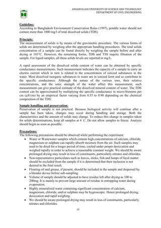AHSANULLAH UNIVERSITY OF SCIENCE AND TECHNOLOGY
DEPARTMENT OF CIVIL ENGINEERING
25
Guideline:
According to Bangladesh Environment Conservation Rules (1997), potable water should not
contain more than 1000 mg/l of total dissolved solids (TDS).
Principle:
The measurement of solids is by means of the gravimetric procedure. The various forms of
solids are determined by weighing after the appropriate handling procedures. The total solids
concentration of a sample can be found directly by weighing the sample before and after
drying at 103°C. However, the remaining forms, TDS and TSS require filtration of the
sample. For liquid samples, all these solids levels are reported in mg/L.
A rapid assessment of the dissolved solids content of water can be obtained by specific
conductance measurements. Such measurement indicates the capacity of a sample to carry an
electric current which in turn is related to the concentration of ionized substances in the
water. Most dissolved inorganic substances in water are in ionized form and so contribute to
the specific conductance. Although the nature of the various ions, their relative
concentrations, and the ionic strength of the water affect this measurement, such
measurement can give practical estimate of the dissolved mineral content of water. The TDS
content can be approximated by multiplying the specific conductance in micro-Siemens per
cm (µS/cm) by an empirical factor varying from 0.55 to 0.90 depending on the chemical
composition of the TDS.
Sample handling and preservation:
Preservation of sample is not practical. Because biological activity will continue after a
sample has been taken, changes may occur during handling and storage. Both the
characteristics and the amount of solids may change. To reduce this change in samples taken
for solids determinations, keep all samples at 4°
C. Do not allow samples to freeze. Analysis
should begin as soon as possible.
Precautions:
The following precautions should be observed while performing the experiment:
 Water or Wastewater samples which contain high concentrations of calcium, chloride,
magnesium or sulphate can rapidly absorb moisture from the air. Such samples may
need to be dried for a longer period of time, cooled under proper desiccation and
weighed rapidly in order to achieve a reasonable constant weight. We should be aware
prolonged drying may result in loss of constituents, particularly nitrates and chlorides.
 Non-representative particulates such as leaves, sticks, fish and lumps of fecal matter
should be excluded from the sample if it is determined that their inclusion is not
desired in the final result.
 Floating oil and grease, if present, should be included in the sample and dispersed by
a blender device before sub-sampling.
 Volume of sample should be adjusted to have residue left after drying as 100 to
200mg. It is mainly to prevent large amount of residue in entrapping water during
evaporation.
 Highly mineralized water containing significant concentration of calcium,
magnesium, chloride, and/or sulphate may be hygroscopic. Hence prolonged drying,
desiccation and rapid weighing.
 We should be aware prolonged drying may result in loss of constituents, particularly
nitrates and chlorides.
 