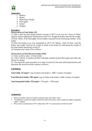 AHSANULLAH UNIVERSITY OF SCIENCE AND TECHNOLOGY
DEPARTMENT OF CIVIL ENGINEERING
26
Apparatus:
1. Balance
2. Beaker
3. Measuring Cylinder
4. Filter paper
5. Funnel
6. Dropper
Procedure:
Measurement of Total Solids (TS)
(1) Take a clear dry glass beaker (which was kept at 103°C in an oven for 1 hour) of 150ml.
capacity and put appropriate identification mark on it. Weight the beaker and note the weight.
(2) Pour 100ml. of the thoroughly mixed sample, measured by the measuring cylinder, in the
beaker.
(3) Place the beaker in an oven maintained at 103°C for 24hours. After 24 hours, cool the
beaker and weight. Find out the weight of solids in the beaker by subtracting the weight of
the clean beaker determined in step (1)
(4) Calculate total solids (TS) as follows:
Measurement of Total Dissolved Solids (TDS)
(1) Same as above (step 1 of total solids).
(2) Take a 100 ml. of sample and filter it through a double layered filter paper and collect the
filtrate in a beaker.
(3) The repeat the same procedure as in steps (3) and (4) of the total solids determination and
determine the dissolved solids contents as follows:
Calculation:
Total solids, TS (mg/l) = mg of solids in the beaker x 1000 / (volume of sample)
Total Dissolved Solids, TDS (mg/l) =mg of solids in the beaker x1000 /(volume of sample)
Total Suspended Solids, TSS (mg/l) = TS (mg/l) – TDS (mg/l)
Assignment:
1. Discuss possible sources of solids in ground water and surface water.
2. “Groundwater usually has higher dissolved solids and surface water usually has higher suspended
solids”- Explain.
3. Why water is evaporated at 103°C rather than 100 °C in assessment of solid of water?
 