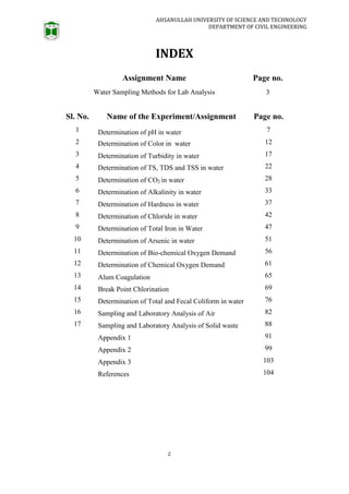 AHSANULLAH UNIVERSITY OF SCIENCE AND TECHNOLOGY
DEPARTMENT OF CIVIL ENGINEERING
2
INDEX
Assignment Name Page no.
Water Sampling Methods for Lab Analysis 3
Sl. No. Name of the Experiment/Assignment Page no.
1 Determination of pH in water 7
2 Determination of Color in water 12
3 Determination of Turbidity in water 17
4 Determination of TS, TDS and TSS in water 22
5 Determination of CO2 in water 28
6 Determination of Alkalinity in water 33
7 Determination of Hardness in water 37
8 Determination of Chloride in water 42
9 Determination of Total Iron in Water 47
10 Determination of Arsenic in water 51
11 Determination of Bio-chemical Oxygen Demand 56
12 Determination of Chemical Oxygen Demand 61
13 Alum Coagulation 65
14 Break Point Chlorination 69
15 Determination of Total and Fecal Coliform in water 76
16 Sampling and Laboratory Analysis of Air 82
17 Sampling and Laboratory Analysis of Solid waste 88
Appendix 1 91
Appendix 2 99
Appendix 3 103
References 104
 