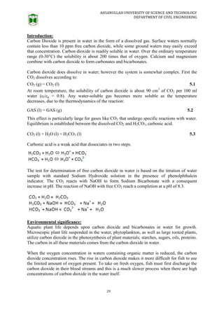 AHSANULLAH UNIVERSITY OF SCIENCE AND TECHNOLOGY
DEPARTMENT OF CIVIL ENGINEERING
29
Introduction:
Carbon Dioxide is present in water in the form of a dissolved gas. Surface waters normally
contain less than 10 ppm free carbon dioxide, while some ground waters may easily exceed
that concentration. Carbon dioxide is readily soluble in water. Over the ordinary temperature
range (0-30°C) the solubility is about 200 times that of oxygen. Calcium and magnesium
combine with carbon dioxide to form carbonates and bicarbonates.
Carbon dioxide does dissolve in water; however the system is somewhat complex. First the
CO2 dissolves according to:
CO2 (g) = CO2 (l) 5.1
At room temperature, the solubility of carbon dioxide is about 90 cm3
of CO2 per 100 ml
water (cl/cg = 0.8). Any water-soluble gas becomes more soluble as the temperature
decreases, due to the thermodynamics of the reaction:
GAS (l) = GAS (g) 5.2
This effect is particularly large for gases like CO2 that undergo specific reactions with water.
Equilibrium is established between the dissolved CO2 and H2CO3, carbonic acid.
CO2 (l) + H2O (l) = H2CO3 (l) 5.3
Carbonic acid is a weak acid that dissociates in two steps.
The test for determination of free carbon dioxide in water is based on the titration of water
sample with standard Sodium Hydroxide solution in the presence of phenolphthalein
indicator. The CO2 reacts with NaOH to form Sodium Bicarbonate with a consequent
increase in pH. The reaction of NaOH with free CO2 reach a completion at a pH of 8.3.
Environmental significance:
Aquatic plant life depends upon carbon dioxide and bicarbonates in water for growth.
Microscopic plant life suspended in the water, phytoplankton, as well as large rooted plants,
utilize carbon dioxide in the photosynthesis of plant materials; starches, sugars, oils, proteins.
The carbon in all these materials comes from the carbon dioxide in water.
When the oxygen concentration in waters containing organic matter is reduced, the carbon
dioxide concentration rises. The rise in carbon dioxide makes it more difficult for fish to use
the limited amount of oxygen present. To take on fresh oxygen, fish must first discharge the
carbon dioxide in their blood streams and this is a much slower process when there are high
concentrations of carbon dioxide in the water itself.
 