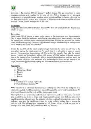 AHSANULLAH UNIVERSITY OF SCIENCE AND TECHNOLOGY
DEPARTMENT OF CIVIL ENGINEERING
30
Corrosion is the principal difficulty caused by carbon dioxide. This gas on solution in water
produces carbonic acid resulting in lowering of pH. With a decrease in pH corrosive
characteristics is induced in water resulting severe corrosion of heat exchanger, pipes, valves
etc. Corrosion in boiler system takes place due to the presence of carbonate and bicarbonate
although Carbon dioxide is not present in this case.
Guidelines:
Bangladesh Environment Conservation Rules (1997) does not set any limits for the presence
of CO2 in water.
Precaution:
Since excess CO2, if present in water, easily escapes to the atmosphere, tests for presence of
CO2 in water should be performed immediately after collection of water sample, especially
for ground water samples which usually contain high CO2. If this is not possible, the sample
bottle should be completely filled and capped and the sample should be kept at a temperature
lower than that at which it was collected.
Where the free CO2 of the water sample is high, there may be some loss of CO2 to the
atmosphere during the titration process. To check this, it is advisable to secure a second
sample. Upon complete determination of CO2 on the first sample, then take the second
sample (100ml) and immediately add the full amount of N/44 sodium hydroxide solution
used in the titration of the first sample. Add 10 drops of phenolphthalein indicator and if the
sample remain colourless, add additional N/44 sodium hydroxide to the end point (till the
slight pink colour appears) and accepting this second test as more accurate titration.
Apparatus:
1. Beaker
2. Measuring cylinder
3. Dropper
4. Stirrer
5. Burette
Reagent:
1. Standard N/44 Sodium Hydroxide
2. Phenolphthalein Indicator **
**An indicator is a substance that undergoes a change in color when the end-point of a
titration is reached. Acid-base indicators are used to signal the end of acid-base titrations. An
acid-base indicator is itself a weak acid (or its conjugate base).
Phenolphthalein is a commonly used indicator for titrations, and is a weak acid. The weak
acid is colorless and its ion is bright pink. Adding extra hydrogen ions shifts the position of
equilibrium to the left, and turns the indicator colorless. Adding hydroxide ions removes the
hydrogen ions from the equilibrium which tips to the right to replace them - turning the
indicator pink. The half-way stage happens at pH 8.3. Since a mixture of pink and colorless is
simply a paler pink, this is difficult to detect with any accuracy.
 