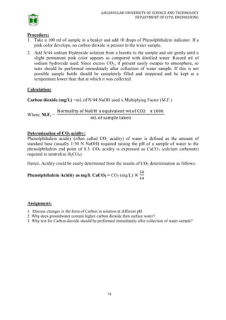 AHSANULLAH UNIVERSITY OF SCIENCE AND TECHNOLOGY
DEPARTMENT OF CIVIL ENGINEERING
31
Procedure:
1. Take a 100 ml of sample in a beaker and add 10 drops of Phenolphthalein indicator. If a
pink color develops, no carbon dioxide is present in the water sample.
2. Add N/44 sodium Hydroxide solution from a burette to the sample and stir gently until a
slight permanent pink color appears as compared with distilled water. Record ml of
sodium hydroxide used. Since excess CO2, if present easily escapes to atmosphere, so
tests should be performed immediately after collection of water sample. If this is not
possible sample bottle should be completely filled and stoppered and be kept at a
temperature lower than that at which it was collected.
Calculation:
Carbon dioxide (mg/L) =mL of N/44 NaOH used x Multiplying Factor (M.F.)
Where, M.F. =
Determination of CO2 acidity:
Phenolphthalein acidity (often called CO2 acidity) of water is defined as the amount of
standard base (usually 1/50 N NaOH) required raising the pH of a sample of water to the
phenolphthalein end point of 8.3. CO2 acidity is expressed as CaCO3 (calcium carbonate)
required to neutralize H2CO3)
Hence, Acidity could be easily determined from the results of CO2 determination as follows:
Phenolphthalein Acidity as mg/L CaCO3 = CO2 (mg/L)
Assignment:
1. Discuss changes in the form of Carbon in solution at different pH.
2. Why does groundwater contain higher carbon dioxide then surface water?
3. Why test for Carbon dioxide should be performed immediately after collection of water sample?
 