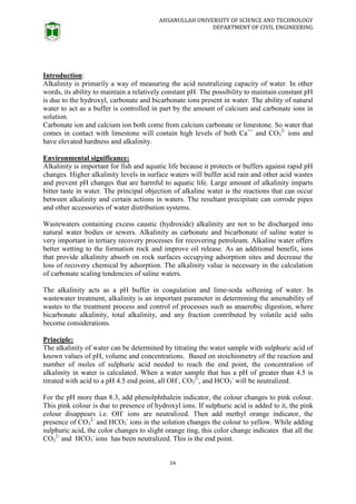 AHSANULLAH UNIVERSITY OF SCIENCE AND TECHNOLOGY
DEPARTMENT OF CIVIL ENGINEERING
34
Introduction:
Alkalinity is primarily a way of measuring the acid neutralizing capacity of water. In other
words, its ability to maintain a relatively constant pH. The possibility to maintain constant pH
is due to the hydroxyl, carbonate and bicarbonate ions present in water. The ability of natural
water to act as a buffer is controlled in part by the amount of calcium and carbonate ions in
solution.
Carbonate ion and calcium ion both come from calcium carbonate or limestone. So water that
comes in contact with limestone will contain high levels of both Ca++
and CO3
2-
ions and
have elevated hardness and alkalinity.
Environmental significance:
Alkalinity is important for fish and aquatic life because it protects or buffers against rapid pH
changes. Higher alkalinity levels in surface waters will buffer acid rain and other acid wastes
and prevent pH changes that are harmful to aquatic life. Large amount of alkalinity imparts
bitter taste in water. The principal objection of alkaline water is the reactions that can occur
between alkalinity and certain actions in waters. The resultant precipitate can corrode pipes
and other accessories of water distribution systems.
Wastewaters containing excess caustic (hydroxide) alkalinity are not to be discharged into
natural water bodies or sewers. Alkalinity as carbonate and bicarbonate of saline water is
very important in tertiary recovery processes for recovering petroleum. Alkaline water offers
better wetting to the formation rock and improve oil release. As an additional benefit, ions
that provide alkalinity absorb on rock surfaces occupying adsorption sites and decrease the
loss of recovery chemical by adsorption. The alkalinity value is necessary in the calculation
of carbonate scaling tendencies of saline waters.
The alkalinity acts as a pH buffer in coagulation and lime-soda softening of water. In
wastewater treatment, alkalinity is an important parameter in determining the amenability of
wastes to the treatment process and control of processes such as anaerobic digestion, where
bicarbonate alkalinity, total alkalinity, and any fraction contributed by volatile acid salts
become considerations.
Principle:
The alkalinity of water can be determined by titrating the water sample with sulphuric acid of
known values of pH, volume and concentrations. Based on stoichiometry of the reaction and
number of moles of sulphuric acid needed to reach the end point, the concentration of
alkalinity in water is calculated. When a water sample that has a pH of greater than 4.5 is
titrated with acid to a pH 4.5 end point, all OH-
, CO3
2-
, and HCO3
-
will be neutralized.
For the pH more than 8.3, add phenolphthalein indicator, the colour changes to pink colour.
This pink colour is due to presence of hydroxyl ions. If sulphuric acid is added to it, the pink
colour disappears i.e. OH-
ions are neutralized. Then add methyl orange indicator, the
presence of CO3
2-
and HCO3
-
ions in the solution changes the colour to yellow. While adding
sulphuric acid, the color changes to slight orange ting, this color change indicates that all the
CO3
2-
and HCO3
-
ions has been neutralized. This is the end point.
 