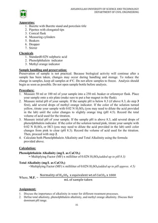 AHSANULLAH UNIVERSITY OF SCIENCE AND TECHNOLOGY
DEPARTMENT OF CIVIL ENGINEERING
35
Apparatus:
1. Burette with Burette stand and porcelain title
2. Pipettes with elongated tips
3. Conical flask
4. Measuring cylinders
5. Beakers
6. Dropper
7. Stirrer
Chemicals
1. Standard0.02N sulphuric acid
2. Phenolphthalein indicator
3. Methyl orange indicator
Sample handling and preservation:
Preservation of sample is not practical. Because biological activity will continue after a
sample has been taken, changes may occur during handling and storage. To reduce the
change in samples, keep all samples at 4°C. Do not allow samples to freeze. Analysis should
begin as soon as possible. Do not open sample bottle before analysis.
Procedure:
1. Measure 50 ml or 100 ml of your sample into a 250 mL beaker or erlenmyer flask. Place
your sample onto a stir plate (make sure to put a bar magnet in the flask).
2. Measure initial pH of your sample. If the sample pH is below 8.3 (if above 8.3, do step 3
first), add several drops of methyl orange indicator. If the color of the solution turned
yellow, titrate your sample with 0.02 N H2SO4 (you may need to dilute the acid provided
in the lab) until the color changes to slightly orange ting (pH 4.5). Record the total
volume of acid used for the titration.
3. Measure initial pH of your sample. If the sample pH is above 8.3, add several drops of
phenolphthalein indicator. If the color of the solution turned pink, titrate your sample with
0.02 N H2SO4 or HCl (you may need to dilute the acid provided in the lab) until color
changes from pink to clear (pH 8.3). Record the volume of acid used for the titration.
Then, proceed with step 2.
4. Calculate both Phenolphthalein Alkalinity and Total Alkalinity using the formula
provided above.
Calculation:
Phenolphthalein Alkalinity (mg/L as CaCO3)
= Multiplying Factor (MF) x milliliter of 0.02N H2SO4(added up to pH 8.3)
Total Alkalinity (mg/L as CaCO3)
=Multiplying Factor (MF) x milliliter of 0.02N H2SO4(added up to pH approx. 4.5)
Where, M.F. =
Assignment:
1. Discuss the importance of alkalinity in water for different treatment processes.
2. Define total alkalinity, phenolphthalein alkalinity, and methyl orange alkalinity. Discuss their
dominant pH range.
 