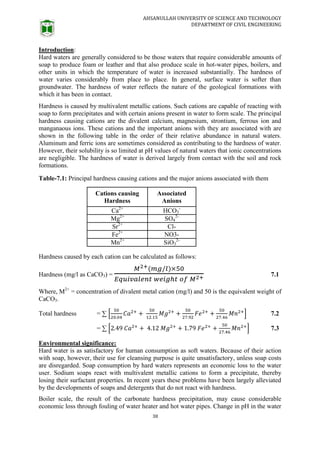 AHSANULLAH UNIVERSITY OF SCIENCE AND TECHNOLOGY
DEPARTMENT OF CIVIL ENGINEERING
38
Introduction:
Hard waters are generally considered to be those waters that require considerable amounts of
soap to produce foam or leather and that also produce scale in hot-water pipes, boilers, and
other units in which the temperature of water is increased substantially. The hardness of
water varies considerably from place to place. In general, surface water is softer than
groundwater. The hardness of water reflects the nature of the geological formations with
which it has been in contact.
Hardness is caused by multivalent metallic cations. Such cations are capable of reacting with
soap to form precipitates and with certain anions present in water to form scale. The principal
hardness causing cations are the divalent calcium, magnesium, strontium, ferrous ion and
manganaous ions. These cations and the important anions with they are associated with are
shown in the following table in the order of their relative abundance in natural waters.
Aluminum and ferric ions are sometimes considered as contributing to the hardness of water.
However, their solubility is so limited at pH values of natural waters that ionic concentrations
are negligible. The hardness of water is derived largely from contact with the soil and rock
formations.
Table-7.1: Principal hardness causing cations and the major anions associated with them
Cations causing
Hardness
Associated
Anions
Ca2+
HCO3
-
Mg2+
SO4
2-
Sr2+
Cl-
Fe2+
NO3-
Mn2+
SiO3
2-
Hardness caused by each cation can be calculated as follows:
Hardness (mg/l as CaCO3) = 7.1
Where, M2+
= concentration of divalent metal cation (mg/l) and 50 is the equivalent weight of
CaCO3.
Total hardness = ∑ [ ] 7.2
= ∑ [ ] 7.3
Environmental significance:
Hard water is as satisfactory for human consumption as soft waters. Because of their action
with soap, however, their use for cleansing purpose is quite unsatisfactory, unless soap costs
are disregarded. Soap consumption by hard waters represents an economic loss to the water
user. Sodium soaps react with multivalent metallic cations to form a precipitate, thereby
losing their surfactant properties. In recent years these problems have been largely alleviated
by the developments of soaps and detergents that do not react with hardness.
Boiler scale, the result of the carbonate hardness precipitation, may cause considerable
economic loss through fouling of water heater and hot water pipes. Change in pH in the water
 