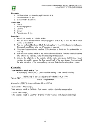 AHSANULLAH UNIVERSITY OF SCIENCE AND TECHNOLOGY
DEPARTMENT OF CIVIL ENGINEERING
40
Reagents:
1. Buffer solution (for attaining a pH close to 10.0)
2. Erichrome Black T dye
3. Standard EDTA solution
Apparatus:
1. Beaker
2. Measuring cylinder
3. Dropper
4. Stirrer
5. Auto-titration device
Procedure:
1. Take 50 ml sample in a 150 ml beaker.
2. Add one ml of standard buffer solution (supplied by HACH) to raise the pH of water
sample to about 10.0.
3. Add one packet of Erichome Black T dye(supplied by HACH) indicator to the beaker.
The sample would turn wine red (if hardness is present).
4. Fit the cartridge containing standard EDTA solution to the titrator device (supplied by
HACH).
5. Turn the flow control knob of the device until the solution starts to come out of the
tube fitted to the cartridge. Take initial reading of the counter.
6. Immerse the tube fitted to the cartridge into the water sample and start titrating (under
constant stirring) by turning the flow control knob of the auto-titrator. Continue until
the wine red colour of the sample changes to blue. Take final reading of the counter.
Calculation:
Total hardness (mg/L as CaCO3)
= Multiplying Factor (MF) x (initial counter reading – final counter reading)
Where, M.F. =
(Normality of EDTA titrant used in the lab is 0.002N)
Therefore for 100ml sample,
Total hardness (mg/L as CaCO3) = final counter reading – initial counter reading
And for 50ml sample,
Total hardness (mg/L as CaCO3) = 2× (final counter reading – initial counter reading)
 