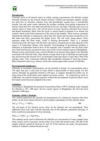 AHSANULLAH UNIVERSITY OF SCIENCE AND TECHNOLOGY
DEPARTMENT OF CIVIL ENGINEERING
43
Introduction:
Chlorides occur in all natural waters in widely varying concentration, the chloride content
normally increases as the mineral content increases. Upland and mountain supplies usually
are quite low in chlorides, whereas river and groundwater usually have a considerable
amount. Sea and ocean waters represent the residues resulting from partial evaporation of
natural waters that flow into them and chloride levels are very high. Chlorides gain access to
natural waters in many ways. The solvent power of water dissolves chlorides from topsoil
and deeper formations. Spray from the ocean is carried inland as droplets or as minute salt
crystals, which result from evaporation of the water in the droplets. These sources constantly
replenish the chlorides in inland areas where they fall. Ocean and seawaters invade the rivers
that drain into them, particularly the deeper rivers. The salt water, being denser, flows
upstream under the fresh water, which is flowing downstream. There is a constant
intermixing of the salt water with the fresh water above. Groundwater in areas adjacent to the
ocean is in hydrostatic balance with seawater. Over-pumping of groundwater produces a
difference in hydrostatic head in favor of the seawater, and it introduce into the fresh water
area. Such intrusion has occurred in many areas of the coastal southern region of Bangladesh.
Human excreta, particularly urine, contain chloride in an amount about equal to the chlorides
consumed with food and water. This amount average about 6 gm of chlorides per person per
day and increases the amount of CC in municipal wastewater about 15 mg/l above that of the
carriage water. Thus, wastewater effluents add considerable chlorides to receiving streams.
Many industrial wastes (e.g., tannery waste) also contain appreciable amount of chlorides.
Environmental significance:
Chlorides in reasonable concentrations are not harmful to human. At concentrations above
250 mg/L they give a salty taste to water, which is objectionable to many people. For this
reason, chlorides are generally limited to 250 mg/L in supplies intended for public use. In
many areas of the world where water supplies are scarce, source be containing as much as
2,000 mg/L are used for domestic purposes without the development of adverse effects, once
the human system becomes adapted to the water.
Guideline:
According to Bangladesh Environment Conservation Rules (1997), drinking water standard
for chloride is 150 - 600 mg/L; but for coastal regions of Bangladesh, the limit has been
relaxed to 1000 mg/L.
Principle: (Mohr’s Method)
This method determines the chloride ion concentration of a solution by titration with silver
nitrate. As the silver nitrate solution is slowly added, a precipitate of silver chloride forms.
Ag+
(aq) + Cl–
(aq) → AgCl(s) 8.1
The end point of the titration occurs when all the chloride ions are precipitated. Then
additional silver ions react with the chromate ions of the indicator, potassium chromate, to
form a red-brown precipitate of silver chromate.
2Ag+
(aq) + CrO4
2–
(aq)→ Ag2CrO4(s) 8.2
This method can be used to determine the chloride ion concentration of water samples from
many sources such as seawater, stream water, river water and estuary water. The pH of the
sample solutions should be between 6.5 and 10. If the solutions are acidic, the gravimetric
method or Volhard’s method should be used.
 