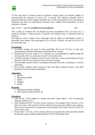 AHSANULLAH UNIVERSITY OF SCIENCE AND TECHNOLOGY
DEPARTMENT OF CIVIL ENGINEERING
44
***The end point of titration cannot be detected visually unless an indicator capable of
demonstrating the presence of excess Ag+
is present. The indicator normally used is
potassium chromate, which supplies chromate ions. As the concentration of CI-
ions becomes
exhausted, the silver ion concentration increases and a reddish brown precipitate of silver
chromate is formed.
2Ag+
+CrO4
2-
= Ag2CrO4 (reddish brown precipitate) 8.3
This is taken as evidence that all chloride has been precipitated. Since an excess Ag+
is
needed to produce a visible amount of Ag2CrO4, the indicator error is subtracted from all
titrations.
The indicator error or blank varies somewhat with the ability of individuals to detect a
noticeable color change. The usual range is 0.2 to 0.4 mL of titrant. An error of 0.2 mL will
be used in the class.
Precautions:
1. A uniform sample size must be used, preferably 100 ml (or 50 mL), so that ionic
concentrations needed to indicate the end point will be constant.
2. The pH must be in the range of 7 to 8 because Ag+
is precipitated as AgOH at high pH
levels and the CrO4
2-
is converted to Cr2O7
2-
at low pH levels,
3. A definite amount of indicator must be used to provide a certain concentration of CrO4;
otherwise Ag2CrO4 may form too soon or not soon enough.
4. The chromate solution needs to be prepared and used with care as chromate is a known
carcinogen.
5. Silver nitrate solution causes staining of skin and fabric (chemical burns). Any spills
should be rinsed with water immediately.
Apparatus:
1. Burette
2. Measuring cylinder
3. Beaker
4. Dropper
5. Stirrer
Reagents:
1. Potassium chromate indicator
2. Silver nitrate solution (0.0141 N)
Procedure:
1. Take 50 mL of the sample in a beaker and add 5 drops (about 1 mL) of potassium
chromate indicator to it.
2. Add standard (0.0141 N) silver nitrate solution to the sample from a burette, a few
drops at a time, with constant stirring until the first permanent reddish color appears.
This can be determined by comparison with distilled water blank. Record the mL of
silver nitrate used.
3. If more than 7 or 8 mL of silver nitrate solution are required, the entire procedure should
be repeated using a smaller sample diluted to 50 ml with distilled water.
 