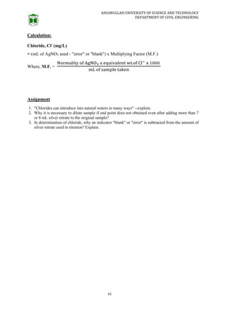 AHSANULLAH UNIVERSITY OF SCIENCE AND TECHNOLOGY
DEPARTMENT OF CIVIL ENGINEERING
45
Calculation:
Chloride, Cl-
(mg/L)
= (mL of AgNO3 used - "error" or "blank") x Multiplying Factor (M.F.)
Where, M.F. =
Assignment
1. "Chlorides can introduce into natural waters in many ways" --explain.
2. Why it is necessary to dilute sample if end point does not obtained even after adding more than 7
or 8 mL silver nitrate to the original sample?
3. In determination of chloride, why an indicator "blank" or "error" is subtracted from the amount of
silver nitrate used in titration? Explain.
 