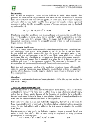 AHSANULLAH UNIVERSITY OF SCIENCE AND TECHNOLOGY
DEPARTMENT OF CIVIL ENGINEERING
48
Introduction:
Iron, as well as manganese, creates serious problems in public water supplies. The
problems are most critical for groundwater. Iron exists in soils and minerals as insoluble
ferric oxide/hydroxide and iron sulphide (pyrite). In some areas, it also occurs as ferrous
carbonate, which is very slightly soluble. Since groundwater usually contains significant
amounts of carbon dioxide, appreciable amounts of ferrous carbonate may be dissolved
according to Eq.9.1.
FeCO3 + CO2 + H2O = Fe2+
+ 2HCO3
-
9.1
If reducing (anaerobic) conditions exist in groundwater environment, the insoluble ferric
iron [Fe3
+] is reduced to more soluble ferrous iron [Fe2
+] and iron concentration in water
increases. There seems to be enough evidence to suggest that development of reducing
(anaerobic) condition is essential for appreciable amount of iron (as well as manganese)
to gain entrance into water.
Environmental significance:
As far as is known, human suffer no harmful effects from drinking waters containing iron
and manganese. Such waters, when exposed to the air so that oxygen can enter,
become turbid and highly unacceptable from the aesthetic' viewpoint owing to the
oxidation of iron and manganese to the Fe3
+, and Mn4+ states which form colloidal
precipitates. The rates of oxidation are not rapid, and thus reduced forms can persist for
some time in aerated waters. This is especially true when the pH is below 6 with iron
oxidation and below 9 with manganese oxidation. The rates may be increased by the
presence of certain inorganic catalysts through the action of microorganisms.
Both iron and manganese interfere with laundering operations, impart objectionable
stains to plumbing fixtures and cause difficulties in distribution systems by supporting
growths of iron bacteria. Iron also imparts a taste to water, which is detectable at very
low concentrations.
Guideline:
According to Bangladesh Environment Conservation Rules (1997), drinking water standard for
iron is 0.3 - 1.0 mg/l.
Theory on Experimental Method:
Iron may be present in two forms, namely the reduced form (ferrous, Fe2
+) and the fully
oxidized form (ferric, Fe3
+). Ferric iron is seldom found in true solution in natural waters,
unless they are highly acidic, because of the formation of insoluble ferric hydroxides.
Ferrous iron is more likely to be found in true solution, although it is easily oxidized to the
ferric state and precipitated in alkaline waters as ferric hydroxide.
Since some iron may exist as iron hydroxide precipitates, therefore it is necessary to
bring precipitated form(s) of iron back in 'to solution before oxidizing total iron content in
water. For this hydrochloric acid is added to the test sample to dissolve the insoluble
ferric forms.
For determination of total iron by the following procedure, it must be ensured that all iron
exists in ferric form (Fe3
+). This is most readily accomplished by using potassium
permanganate, an oxidizing agent.
5Fe2+
+ MnO4
-
+ 8H+
= 5 Fe3+
+ Mn2+
+ 4H2O 9.2
 