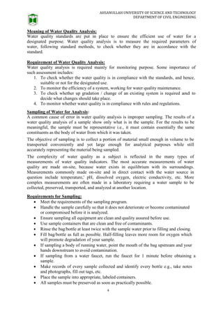 AHSANULLAH UNIVERSITY OF SCIENCE AND TECHNOLOGY
DEPARTMENT OF CIVIL ENGINEERING
4
Meaning of Water Quality Analysis:
Water quality standards are put in place to ensure the efficient use of water for a
designated purpose. Water quality analysis is to measure the required parameters of
water, following standard methods, to check whether they are in accordance with the
standard.
Requirement of Water Quality Analysis:
Water quality analysis is required mainly for monitoring purpose. Some importance of
such assessment includes:
1. To check whether the water quality is in compliance with the standards, and hence,
suitable or not for the designated use.
2. To monitor the efficiency of a system, working for water quality maintenance.
3. To check whether up gradation / change of an existing system is required and to
decide what changes should take place.
4. To monitor whether water quality is in compliance with rules and regulations.
Sampling of Water for Analysis:
A common cause of error in water quality analysis is improper sampling. The results of a
water quality analysis of a sample show only what is in the sample. For the results to be
meaningful, the sample must be representative i.e., it must contain essentially the same
constituents as the body of water from which it was taken.
The objective of sampling is to collect a portion of material small enough in volume to be
transported conveniently and yet large enough for analytical purposes while still
accurately representing the material being sampled.
The complexity of water quality as a subject is reflected in the many types of
measurements of water quality indicators. The most accurate measurements of water
quality are made on-site, because water exists in equilibrium with its surroundings.
Measurements commonly made on-site and in direct contact with the water source in
question include temperature,' pH, dissolved oxygen, electric conductivity, etc. More
complex measurements are often made in a laboratory requiring a water sample to be
collected, preserved, transported, and analyzed at another location.
Requirements for Sampling:
 Meet the requirements of the sampling program.
 Handle the sample carefully so that it does not deteriorate or become contaminated
or compromised before it is analyzed.
 Ensure sampling all equipment are clean and quality assured before use.
 Use sample containers that are clean and free of contaminants.
 Rinse the bag/bottle at least twice with the sample water prior to filling and closing.
 Fill bag/bottle as full as possible. Half-filling leaves more room for oxygen which
will promote degradation of your sample.
 If sampling a body of running water, point the mouth of the bag upstream and your
hands downstream to avoid contamination.
 If sampling from a water faucet, run the faucet for 1 minute before obtaining a
sample.
 Make records of every sample collected and identify every bottle e.g., take notes
and photographs, fill out tags, etc.
 Place the sample into appropriate, labeled containers.
 All samples must be preserved as soon as practically possible.
 