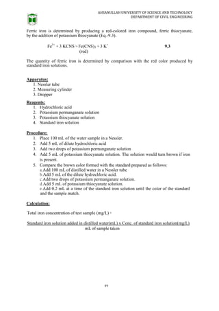 AHSANULLAH UNIVERSITY OF SCIENCE AND TECHNOLOGY
DEPARTMENT OF CIVIL ENGINEERING
49
Ferric iron is determined by producing a red-colored iron compound, ferric thiocyanate,
by the addition of potassium thiocyanate (Eq.-9.3).
Fe3+
+ 3 KCNS = Fe(CNS)3 + 3 K+
9.3
(red)
The quantity of ferric iron is determined by comparison with the red color produced by
standard iron solutions.
Apparatus:
1. Nessler tube
2. Measuring cylinder
3. Dropper
Reagents:
1. Hydrochloric acid
2. Potassium permanganate solution
3. Potassium thiocyanate solution
4. Standard iron solution
Procedure:
1. Place 100 mL of the water sample in a Nessler.
2. Add 5 mL of dilute hydrochloric acid
3. Add two drops of potassium permanganate solution
4. Add 5 mL of potassium thiocyanate solution. The solution would turn brown if iron
is present.
5. Compare the brown color formed with the standard prepared as follows:
a.Add 100 mL of distilled water in a Nessler tube
b.Add 5 mL of the dilute hydrochloric acid.
c.Add two drops of potassium permanganate solution.
d.Add 5 mL of potassium thiocyanate solution.
e.Add 0.2 mL at a time of the standard iron solution until the color of the standard
and the sample match.
Calculation:
Total iron concentration of test sample (mg/L) =
Standard iron solution added in distilled water(mL) x Conc. of standard iron solution(mg/L)
mL of sample taken
 