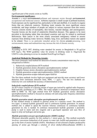 AHSANULLAH UNIVERSITY OF SCIENCE AND TECHNOLOGY
DEPARTMENT OF CIVIL ENGINEERING
53
significant part of the arsenic exists as As(III).
Environmental significance:
Arsenic is a major environmental pollutant and exposure occurs through environmental,
occupational and medicinal sources. Airborne exposure is small except in polluted locations.
Food exposure can be significant but, particularly in fish and shellfish, it is mostly in organic
forms that are relatively nontoxic. Drinking water remains the most significant source
worldwide, and large numbers of people are subject to serious exposure from this source.
Toxicity consists mostly of neuropathy, skin lesions, vascular damage, and carcinogenesis.
Vascular lesions are the result of endarteritis (blackfoot disease). This appears to be more
prevalent in developing rather than developed countries and may be related to nutritional
deficiencies. Skin cancer is the most clearly associated malignancy related to arsenic
exposure from drinking water; however, bladder, lung, liver, and kidney tumors also appear
to be related. There is no particular remedial action for chronic arsenic poisoning. Low
socioeconomic status and malnutrition may increase the risk of chronic toxicity.
Guideline:
According to ECR 1997, drinking water standard for arsenic in Bangladesh is 50 μg/L(or
0.05 mg/L). The WHO guideline value for arsenic in drinking water is 10μg/Land the
USEPA is also planning to revise its standard from50 μg/Lto10μg/L.
Analytical Methods for Measuring Arsenic:
The most commonly used method for detection of arsenic concentration water may be
categorized as follows:
1. Inductively coupled plasma (ICP) method
2. Hydride generation atomic absorption spectrophotometric method
3. Graphite furnace atomic absorption spectrophotometric method
4. Hydride generation-scraper-spectrophotometric (SDOC) method
5. Hydride generation-scraper-indicator paper-field kit
The first three methods involve high-cost equipment and provide more accuracy and lower
detection limit (minimum detection limit, MDL = 1 μg/L). The last two methods are
relatively low cost methods but accuracy of determination is less.
Inductively coupled plasma (ICP) method
An ICP source consists of a flowing stream of argon gas ionized by applied radio frequency
field typically oscillating at 27.1 MHz. The water sample is atomized at temperature about
6000 to 8000.0
K. The light emitted from ICP Hydride generation atomic absorption
spectrophotometric method is focused on entrance slit and using radio frequency determines
absorbance of arsenic.
Hydride generation atomic absorption spectrophotometric method
In this method arsenic is reduced to gaseous arsine in a reaction vessel. The method is
two types: i) manual hydride generation and ii) continuous hydride generation. In manual
method zinc is added to speed the reaction whereas continuous in continuous hydride
generation no zinc is needed. In continues measurement hydride generator a peristaltic
pump is used to meter and mix reagents and a gas-liquid separator unit uses flow of
argon to strip out hydrogen and arsine gas.
Hydride generation-sera per-spectrophotometric (SDDC) method
Minimum detectable quantity for this method is 1 micro gram As. This method essentially
involves: conversion (reduction) of all arsenic in water into As(III) and generation of arsine
gas in the form of arsenic hydride (AsH3). Absorbance of red-coloured complex produced by
passing of arsine gas through a solution of silver diethyl-dithiocarbamate (SODC) is
 