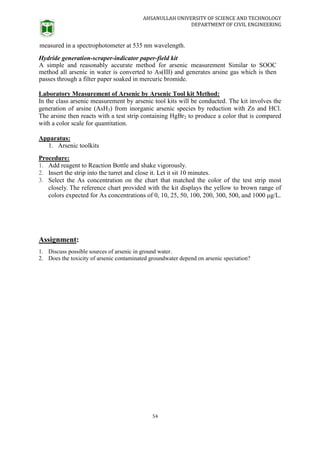AHSANULLAH UNIVERSITY OF SCIENCE AND TECHNOLOGY
DEPARTMENT OF CIVIL ENGINEERING
54
measured in a spectrophotometer at 535 nm wavelength.
Hydride generation-scraper-indicator paper-field kit
A simple and reasonably accurate method for arsenic measurement Similar to SOOC
method all arsenic in water is converted to As(III) and generates arsine gas which is then
passes through a filter paper soaked in mercuric bromide.
Laboratory Measurement of Arsenic by Arsenic Tool kit Method:
In the class arsenic measurement by arsenic tool kits will be conducted. The kit involves the
generation of arsine (AsH3) from inorganic arsenic species by reduction with Zn and HCl.
The arsine then reacts with a test strip containing HgBr2 to produce a color that is compared
with a color scale for quantitation.
Apparatus:
1. Arsenic toolkits
Procedure:
1. Add reagent to Reaction Bottle and shake vigorously.
2. Insert the strip into the turret and close it. Let it sit 10 minutes.
3. Select the As concentration on the chart that matched the color of the test strip most
closely. The reference chart provided with the kit displays the yellow to brown range of
colors expected for As concentrations of 0, 10, 25, 50, 100, 200, 300, 500, and 1000 μg/L.
Assignment:
1. Discuss possible sources of arsenic in ground water.
2. Does the toxicity of arsenic contaminated groundwater depend on arsenic speciation?
 