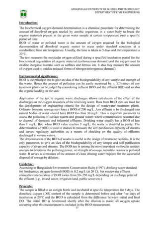 AHSANULLAH UNIVERSITY OF SCIENCE AND TECHNOLOGY
DEPARTMENT OF CIVIL ENGINEERING
57
Introduction:
The biochemical oxygen demand determination is a chemical procedure for determining the
amount of dissolved oxygen needed by aerobic organisms in a water body to break the
organic materials present in the given water sample at certain temperature over a specific
period of time.
BOD of water or polluted water is the amount of oxygen required for the biological
decomposition of dissolved organic matter to occur under standard condition at a
standardized time and temperature. Usually, the time is taken as 5 days and the temperature is
20°C.
The test measures the molecular oxygen utilized during a specified incubation period for the
biochemical degradation of organic material (carbonaceous demand) and the oxygen used to
oxidize inorganic material such as sulfides and ferrous ion. It also may measure the amount
of oxygen used to oxidize reduced forms of nitrogen (nitrogenous demand).
Environmental significance:
BOD is the principle test to give an idea of the biodegradability of any sample and strength of
the waste. Hence the amount of pollution can be easily measured by it. Efficiency of any
treatment plant can be judged by considering influent BOD and the effluent BOD and so also
the organic loading on the unit.
Application of the test to organic waste discharges allows calculation of the effect of the
discharges on the oxygen resources of the receiving water. Data from BOD tests are used for
the development of engineering criteria for the design of wastewater treatment plants.
Ordinary domestic sewage may have a BOD of 200 mg/L. Any effluent to be discharged into
natural bodies of water should have BOD less than 30 mg/L. This is important parameter to
assess the pollution of surface waters and ground waters where contamination occurred due
to disposal of domestic and industrial effluents. Drinking water usually has a BOD of less
than 1 mg/L. But, when BOD value reaches 5 mg/L, the water is doubtful in purity. The
determination of BOD is used in studies to measure the self-purification capacity of streams
and serves regulatory authorities as a means of checking on the quality of effluents
discharged to stream waters.
The determination of the BOD of wastes is useful in the design of treatment facilities. It is the
only parameter, to give an idea of the biodegradability of any sample and self-purification
capacity of rivers and streams. The BOD test is among the most important method in sanitary
analysis to determine the polluting power, or strength of sewage, industrial wastes or polluted
water. It serves as a measure of the amount of clean diluting water required for the successful
disposal of sewage by dilution.
Guideline:
According to Bangladesh Environment Conservation Rules (1997), drinking water standard
for biochemical oxygen demand (BOD) is 0.2 mg/L (at 20°
C). For wastewater effluent
allowable concentration of BOD varies from 50- 250 mg/L depending on discharge point of
the effluent (e.g., inland water, irrigation land, public sewer etc.)
Principle:
The sample is filled in an airtight bottle and incubated at specific temperature for 5 days. The
dissolved oxygen (DO) content of the sample is determined before and after five days of
incubation at 20°C and the BOD is calculated from the difference between initial and final
DO. The initial DO is determined shortly after the dilution is made; all oxygen uptake
occurring after this measurement is included in the BOD measurement.
 