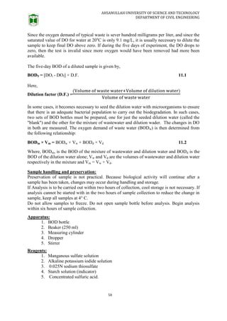 AHSANULLAH UNIVERSITY OF SCIENCE AND TECHNOLOGY
DEPARTMENT OF CIVIL ENGINEERING
58
Since the oxygen demand of typical waste is sever hundred milligrams per liter, and since the
saturated value of DO for water at 20u
C is only 9.1 mg/L, it is usually necessary to dilute the
sample to keep final DO above zero. If during the five days of experiment, the DO drops to
zero, then the test is invalid since more oxygen would have been removed had more been
available.
The five-day BOD of a diluted sample is given by,
BOD5 = [DOi - DOf] × D.F. 11.1
Here,
Dilution factor (D.F.) =
In some cases, it becomes necessary to seed the dilution water with microorganisms to ensure
that there is an adequate bacterial population to carry out the biodegradation. In such cases,
two sets of BOD bottles must be prepared, one for just the seeded dilution water (called the
"blank") and the other for the mixture of wastewater and dilution wader. The changes in DO
in both are measured. The oxygen demand of waste water (BODw) is then determined from
the following relationship:
BODm × Vm = BODw × Vw + BODd × Vd 11.2
Where, BODm, is the BOD of the mixture of wastewater and dilution water and BODd is the
BOD of the dilution water alone; Vw and Vd are the volumes of wastewater and dilution water
respectively in the mixture and Vm = Vw + Vd.
Sample handling and preservation:
Preservation of sample is not practical. Because biological activity will continue after a
sample has been taken, changes may occur during handling and storage.
If Analysis is to be carried out within two hours of collection, cool storage is not necessary. If
analysis cannot be started with in the two hours of sample collection to reduce the change in
sample, keep all samples at 4° C.
Do not allow samples to freeze. Do not open sample bottle before analysis. Begin analysis
within six hours of sample collection.
Apparatus:
1. BOD bottle
2. Beaker (250 ml)
3. Measuring cylinder
4. Dropper
5. Stirrer
Reagents:
1. Manganous sulfate solution
2. Alkaline potassium iodide solution
3. 0.025N sodium thiosulfate
4. Starch solution (indicator)
5. Concentrated sulfuric acid.
 