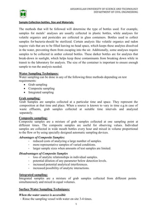AHSANULLAH UNIVERSITY OF SCIENCE AND TECHNOLOGY
DEPARTMENT OF CIVIL ENGINEERING
5
Sample Collection bottles, Size and Materials:
The methods that will be followed will determine the type of bottles used. For example,
samples for metals’ analyses are usually collected in plastic bottles, while analyses for
volatile organics and pesticides are collected in glass containers. Bottles used to collect
samples for bacteria should be sterilized. Certain analysis like volatile organics and radon
require vials that are to be filled leaving no head space, which keeps these analytes dissolved
in the water, preventing them from escaping into the air. Additionally, some analyses require
samples to be collected in amber colored bottles. These darker bottles are for analytes that
break-down in sunlight, which helps keep these contaminants from breaking down while in
transit to the laboratory for analysis. The size of the container is important to ensure enough
sample to run the analysis needed.
Water Sampling Techniques:
Water sampling can be done in any of the following three methods depending on test
requirements:
 Grab sampling
 Composite sampling
 Integrated sampling
Grab sampling:
Grab Samples are samples collected at a particular time and space. They represent the
composition at that time and place. When a source is known to vary in time e.g.in case of
waste effluents, grab samples collected at suitable time intervals and analyzed
separately.
Composite sampling:
Composite samples are a mixture of grab samples collected at one sampling point at
different times. The composite samples are useful for observing values. Individual
samples are collected in wide mouth bottles every hour and mixed in volume proportional
to the flow or by using specially designed automatic sampling devices.
Advantages of Composite Samples:
- reduced costs of analyzing a large number of samples.
- more representative samples of varied conditions.
- larger sample sizes when amounts of test samples are limited.
Disadvantages of Composite Samples
- loss of analytic relationships in individual samples.
- potential dilution of any parameter below detection levels.
- increased potential analytical interferences.
- increased possibility of analytic interactions.
Integrated sampling:
Integrated samples are a mixture of grab samples collected from different points
simultaneously and mixed in equal volumes.
Surface Water Sampling Techniques:
When the water source is accessible
- Rinse the sampling vessel with water on site 3-4 times.
 