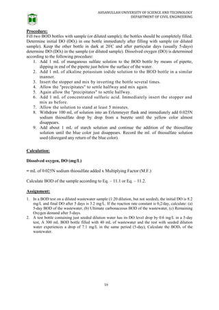 AHSANULLAH UNIVERSITY OF SCIENCE AND TECHNOLOGY
DEPARTMENT OF CIVIL ENGINEERING
59
Procedure:
Fill two BOD bottles with sample (or diluted sample); the bottles should be completely filled.
Determine initial DO (DOi) in one bottle immediately after filling with sample (or diluted
sample). Keep the other bottle in dark at 20°
C and after particular days (usually 5-days)
determine DO (DOf) in the sample (or diluted sample). Dissolved oxygen (DO) is determined
according to the following procedure:
1. Add 1 mL of manganous sulfate solution to the BOD bottle by means of pipette,
dipping in end of the pipette just below the surface of the water.
2. Add 1 mL of alkaline potassium iodide solution to the BOD bottle in a similar
manner.
3. Insert the stopper and mix by inverting the bottle several times.
4. Allow the "precipitates" to settle halfway and mix again.
5. Again allow the "precipitates" to settle halfway.
6. Add 1 mL of concentrated sulfuric acid. Immediately insert the stopper and
mix as before.
7. Allow the solution to stand at least 5 minutes.
8. Withdraw 100 mL of solution into an Erlenmeyer flask and immediately add 0.025N
sodium thiosulfate drop by drop from a burette until the yellow color almost
disappears.
9. Add about 1 mL of starch solution and continue the addition of the thiosulfate
solution until the blue color just disappears. Record the ml. of thiosulfate solution
used (disregard any return of the blue color).
Calculation:
Dissolved oxygen, DO (mg/L)
= mL of 0.025N sodium thiosulfate added x Multiplying Factor (M.F.)
Calculate BOD of the sample according to Eq. – 11.1 or Eq. – 11.2.
Assignment:
1. In a BOD test on a diluted wastewater sample (1:20 dilution, but not seeded), the initial DO is 8.2
mg/L and final DO after 5 days is 3.2 mg/L. If the reaction rate constant is 0,2/day, calculate: (a)
5-day BOD of the wastewater, (b) Ultimate carbonaceous BOD of the wastewater, (c) Remaining
Oxygen demand after 5-days.
2. A test bottle containing just seeded dilution water has its DO level drop by 0.6 mg/L in a 5-day
test, A 300 mL BOD bottle filled with 40 mL of wastewater and the rest with seeded dilution
water experiences a drop of 7.1 mg/L in the same period (5-day), Calculate the BOD5 of the
wastewater.
 