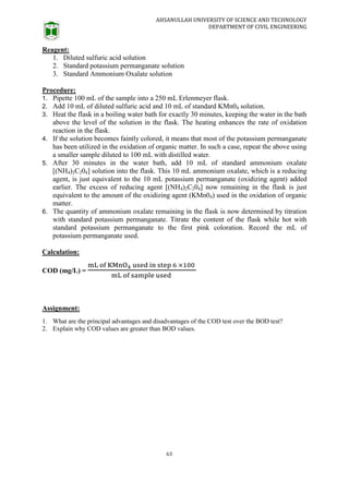 AHSANULLAH UNIVERSITY OF SCIENCE AND TECHNOLOGY
DEPARTMENT OF CIVIL ENGINEERING
63
Reagent:
1. Diluted sulfuric acid solution
2. Standard potassium permanganate solution
3. Standard Ammonium Oxalate solution
Procedure:
1. Pipette 100 mL of the sample into a 250 mL Erlenmeyer flask.
2. Add 10 mL of diluted sulfuric acid and 10 mL of standard KMn04 solution.
3. Heat the flask in a boiling water bath for exactly 30 minutes, keeping the water in the bath
above the level of the solution in the flask. The heating enhances the rate of oxidation
reaction in the flask.
4. If the solution becomes faintly colored, it means that most of the potassium permanganate
has been utilized in the oxidation of organic matter. In such a case, repeat the above using
a smaller sample diluted to 100 mL with distilled water.
5. After 30 minutes in the water bath, add 10 mL of standard ammonium oxalate
[(NH4)2C204] solution into the flask. This 10 mL ammonium oxalate, which is a reducing
agent, is just equivalent to the 10 mL potassium permanganate (oxidizing agent) added
earlier. The excess of reducing agent [(NH4)2C204] now remaining in the flask is just
equivalent to the amount of the oxidizing agent (KMn04) used in the oxidation of organic
matter.
6. The quantity of ammonium oxalate remaining in the flask is now determined by titration
with standard potassium permanganate. Titrate the content of the flask while hot with
standard potassium permanganate to the first pink coloration. Record the mL of
potassium permanganate used.
Calculation:
COD (mg/L) =
Assignment:
1. What are the principal advantages and disadvantages of the COD test over the BOD test?
2. Explain why COD values are greater than BOD values.
 