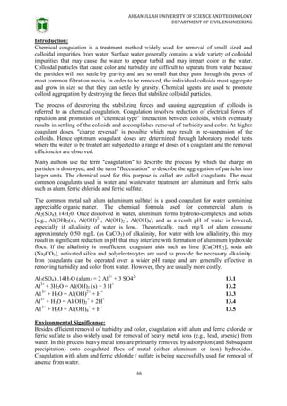 AHSANULLAH UNIVERSITY OF SCIENCE AND TECHNOLOGY
DEPARTMENT OF CIVIL ENGINEERING
66
Introduction:
Chemical coagulation is a treatment method widely used for removal of small sized and
colloidal impurities from water. Surface water generally contains a wide variety of colloidal
impurities that may cause the water to appear turbid and may impart color to the water.
Colloidal particles that cause color and turbidity are difficult to separate from water because
the particles will not settle by gravity and are so small that they pass through the pores of
most common filtration media. In order to be removed, the individual colloids must aggregate
and grow in size so that they can settle by gravity. Chemical agents are used to promote
colloid aggregation by destroying the forces that stabilize colloidal particles.
The process of destroying the stabilizing forces and causing aggregation of colloids is
referred to as chemical coagulation. Coagulation involves reduction of electrical forces of
repulsion and promotion of "chemical type" interaction between colloids, which eventually
results in settling of the colloids and accomplishes removal of turbidity and color. At higher
coagulant doses, "charge reversal" is possible which may result in re-suspension of the
colloids. Hence optimum coagulant doses are determined through laboratory model tests
where the water to be treated are subjected to a range of doses of a coagulant and the removal
efficiencies are observed.
Many authors use the term "coagulation" to describe the process by which the charge on
particles is destroyed, and the term "flocculation" to describe the aggregation of particles into
larger units. The chemical used for this purpose is called are called coagulants. The most
common coagulants used in water and wastewater treatment are aluminum and ferric salts
such as alum, ferric chloride and ferric sulfate.
The common metal salt alum (aluminum sulfate) is a good coagulant for water containing
appreciable organic matter. The chemical formula used for commercial alum is
Al2(SO4)3.14H20. Once dissolved in water, aluminum forms hydroxo-complexes and solids
[e.g., Al(OH)3(s), Al(OH)2+
, Al(OH)2
+
, Al(OH)4
-
; and as a result pH of water is lowered,
especially if alkalinity of water is low,. Theoretically, each mg/L of alum consume
approximately 0.50 mg/L (as CaCO3) of alkalinity, For water with low alkalinity, this may
result in significant reduction in pH that may interfere with formation of aluminum hydroxide
flocs. If the alkalinity is insufficient, coagulant aids such as lime [Ca(OH)2], soda ash
(Na2CO3), activated silica and polyelectrolytes are used to provide the necessary alkalinity.
Iron coagulants can be operated over a wider pH range and are generally effective in
removing turbidity and color from water. However, they are usually more costly.
Al2(SO4)3.14H2O (alum) = 2 Al3+
+ 3 SO42-
13.1
Al3+
+ 3H2O = Al(OH)3 (s) + 3 H+
13.2
A13+
+ H2O = Al(OH)2+
+ H+
13.3
Al3+
+ H3O = Al(OH)2
+
+ 2H+
13.4
A13+
+ H2O = Al(OH)4
+
+ H+
13.5
Environmental Significance:
Besides efficient removal of turbidity and color, coagulation with alum and ferric chloride or
ferric sulfate is also widely used for removal of heavy metal ions (e.g., lead, arsenic) from
water. In this process heavy metal ions are primarily removed by adsorption (and Subsequent
precipitation) onto coagulated flocs of metal (either aluminum or iron) hydroxides.
Coagulation with alum and ferric chloride / sulfate is being successfully used for removal of
arsenic from water.
 