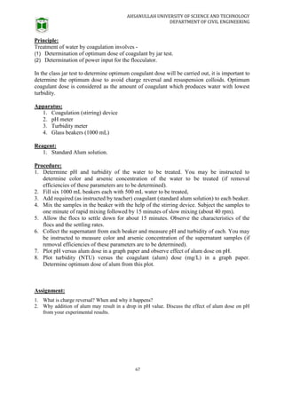 AHSANULLAH UNIVERSITY OF SCIENCE AND TECHNOLOGY
DEPARTMENT OF CIVIL ENGINEERING
67
Principle:
Treatment of water by coagulation involves -
(1) Determination of optimum dose of coagulant by jar test.
(2) Determination of power input for the flocculator.
In the class jar test to determine optimum coagulant dose will be carried out, it is important to
determine the optimum dose to avoid charge reversal and resuspension colloids. Optimum
coagulant dose is considered as the amount of coagulant which produces water with lowest
turbidity.
Apparatus:
1. Coagulation (stirring) device
2. pH meter
3. Turbidity meter
4. Glass beakers (1000 mL)
Reagent:
1. Standard Alum solution.
Procedure:
1. Determine pH and turbidity of the water to be treated. You may be instructed to
determine color and arsenic concentration of the water to be treated (if removal
efficiencies of these parameters are to be determined).
2. Fill six 1000 mL beakers each with 500 mL water to be treated,
3. Add required (as instructed by teacher) coagulant (standard alum solution) to each beaker.
4. Mix the samples in the beaker with the help of the stirring device. Subject the samples to
one minute of rapid mixing followed by 15 minutes of slow mixing (about 40 rpm).
5. Allow the flocs to settle down for about 15 minutes. Observe the characteristics of the
flocs and the settling rates.
6. Collect the supernatant from each beaker and measure pH and turbidity of each. You may
be instructed to measure color and arsenic concentration of the supernatant samples (if
removal efficiencies of these parameters are to be determined).
7. Plot pH versus alum dose in a graph paper and observe effect of alum dose on pH.
8. Plot turbidity (NTU) versus the coagulant (alum) dose (mg/L) in a graph paper.
Determine optimum dose of alum from this plot.
Assignment:
1. What is charge reversal? When and why it happens?
2. Why addition of alum may result in a drop in pH value. Discuss the effect of alum dose on pH
from your experimental results.
 