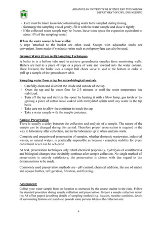 AHSANULLAH UNIVERSITY OF SCIENCE AND TECHNOLOGY
DEPARTMENT OF CIVIL ENGINEERING
6
- Care must be taken to avoid contaminating water to be sampled during rinsing.
- Submerge the sampling vessel gently, fill it with the water sample and close it tightly.
- If the collected water sample may be frozen, leave some space for expansion equivalent to
about 10% of the sampling vessel.
When the water source is inaccessible
A rope 'attached to the bucket are often used. Scoops with adjustable shafts are
convenient. Items made of synthetic resins such as polypropylene can also be used.
Ground Water (from well) Sampling Techniques
A bailer in is a hollow tube used to retrieve groundwater samples from monitoring wells.
Bailers are tied to a piece of rope or a piece of wire and lowered into the water column.
Once lowered, the bailer uses a simple ball check valve to seal at the bottom in order to
pull up a sample of the groundwater table.
Sampling water from a tap for microbiological analysis
- Carefully clean and disinfect the inside and outside of the tap.
- Open the tap and let water flow for 2-3 minutes or until the water temperature has
stabilized.
- Turn off the tap and sterilize the spout by heating it with a blow lamp, gas torch or by
igniting a piece of cotton wool soaked with methylated spirits until any water in the tap
boils.
- Take care not to allow the container to touch the tap.
- Take a water sample with the sample container.
Sample Preservation:
There is usually a delay between the collection and analysis of a sample. The nature of the
sample can be changed during this period. Therefore proper preservation is required in the
way to laboratory after collection, and in the laboratory up to when analysis starts.
Complete and unequivocal preservation of samples, whether domestic wastewater, industrial
wastes, or natural waters, is practically impossible as because - complete stability for every
constituent never can be achieved.
At best, preservation techniques only retard chemical (especially, hydrolysis of constituents)
and biological changes that inevitably continue after sample collection. No single method of
preservation is entirely satisfactory; the preservative is chosen with due regard to the
determinations to be made.
Commonly used preservation methods are - pH control, chemical addition, the use of amber
and opaque bottles, refrigeration, filtration, and freezing.
Assignment:
Collect your water sample from the location as instructed by the course teacher in the class. Follow
the standard procedure during sample collection and preservation. Prepare a sample collection report
(on A4 offset paper) describing details of sampling method (e.g. location, weather condition, details
of surrounding features etc.) and also provide some pictures taken at the collection site.
 