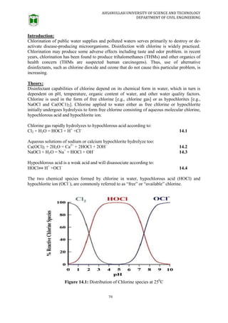 AHSANULLAH UNIVERSITY OF SCIENCE AND TECHNOLOGY
DEPARTMENT OF CIVIL ENGINEERING
70
Introduction:
Chlorination of public water supplies and polluted waters serves primarily to destroy or de-
activate disease-producing microorganisms. Disinfection with chlorine is widely practiced.
Chlorination may produce some adverse effects including taste and odor problem. in recent
years, chlorination has been found to produce trihalomethanes (THMs) and other organics of
health concern (THMs are suspected human carcinogens). Thus, use of alternative
disinfectants, such as chlorine dioxide and ozone that do not cause this particular problem, is
increasing.
Theory:
Disinfectant capabilities of chlorine depend on its chemical form in water, which in turn is
dependent on pH, temperature, organic content of water, and other water quality factors.
Chlorine is used in the form of free chlorine [e.g., chlorine gas] or as hypochlorites [e.g.,
NaOCl and Ca(OC1)2]. Chlorine applied to water either as free chlorine or hypochlorite
initially undergoes hydrolysis to form free chlorine consisting of aqueous molecular chlorine,
hypochlorous acid and hypochlorite ion.
Chlorine gas rapidly hydrolyzes to hypochlorous acid according to:
Cl2 + H2O = HOCl + H+
+Cl–
14.1
Aqueous solutions of sodium or calcium hypochlorite hydrolyze too:
Ca(OCl)2 + 2H2O = Ca2+
+ 2HOCl + 2OH–
14.2
NaOCl + H2O = Na+
+ HOCl + OH–
14.3
Hypochlorous acid is a weak acid and will disassociate according to:
HOCl⇔ H+
+OCl–
14.4
The two chemical species formed by chlorine in water, hypochlorous acid (HOCl) and
hypochlorite ion (OCl–
), are commonly referred to as “free” or “available” chlorine.
Figure 14.1: Distribution of Chlorine species at 250
C
 