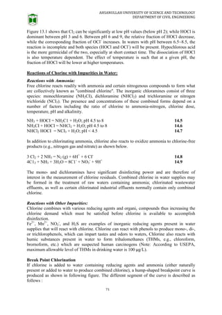 AHSANULLAH UNIVERSITY OF SCIENCE AND TECHNOLOGY
DEPARTMENT OF CIVIL ENGINEERING
71
Figure 13.1 shows that Cl2 can be significantly at low pH values (below pH 2); while HOCl is
dominant between pH 3 and 6. Between pH 6 and 9, the relative fraction of HOCl decrease,
while the corresponding fraction of OCl-
increases. In waters with pH between 6.5~8.5, the
reaction is incomplete and both species (HOCl and OCl-
) will be present. Hypochlorous acid
is the more germicidal of the two, especially at short contact time. The dissociation of HOCl
is also temperature dependent. The effect of temperature is such that at a given pH, the
fraction of HOCl will be lower at higher temperatures.
Reactions of Chorine with Impurities in Water:
Reactions with Ammonia:
Free chlorine reacts readily with ammonia and certain nitrogenous compounds to form what
are collectively known as "combined chlorine". The inorganic chloramines consist of three
species: monochloramine (NH2CI), dichloramine (NHCl2) and trichloramine or nitrogen
trichloride (NCI3). The presence and concentrations of these combined forms depend on a
number of factors including the ratio of chlorine to ammonia-nitrogen, chlorine dose,
temperature, pH and alkalinity.
NH3 + HOCI = NH2C1 + H2O; pH 4.5 to 8 14.5
NH2CI + HOCI = NHCl2 + H2O; pH 4.5 to 8 14.6
NHCl2 HOCI = NCI3 + H2O; pH < 4.5 14.7
In addition to chlorinating ammonia, chlorine also reacts to oxidize ammonia to chlorine-free
products (e.g., nitrogen gas and nitrate) as shown below.
3 Cl2 + 2 NH3 = N2 (g) + 6H+
+ 6 CI-
14.8
4C12 + NH3 + 3H2O = 8C1-
+ NO3
-
+ 9H+
14.9
The mono- and dichloramines have significant disinfecting power and are therefore of
interest in the measurement of chlorine residuals. Combined chlorine in water supplies may
be formed in the treatment of raw waters containing ammonia; chlorinated wastewater
effluents, as well as certain chlorinated industrial effluents normally contain only combined
chlorine.
Reactions with Other Impurities:
Chlorine combines with various reducing agents and organic compounds thus increasing the
chlorine demand which must be satisfied before chlorine is available to accomplish
disinfection.
Fe2+
, Mn2+
, NO2
-
, and H2S are examples of inorganic reducing agents present in water
supplies that will react with chlorine. Chlorine can react with phenols to produce mono-, di-,
or trichlorophenols, which can impart tastes and odors to waters, Chlorine also reacts with
humic substances present in water to form trihalomethanes (THMs, e.g., chloroform,
brornoform, etc.) which are suspected human carcinogens (Note: According to USEPA,
maximum allowable level of THMs in drinking water is 100 µg/L).
Break Point Chlorination
If chlorine is added to water containing reducing agents and ammonia (either naturally
present or added to water to produce combined chlorine), a hump-shaped breakpoint curve is
produced as shown in following figure. The different segment of the curve is described as
follows :
 