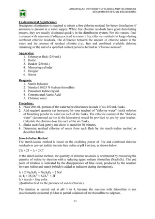 AHSANULLAH UNIVERSITY OF SCIENCE AND TECHNOLOGY
DEPARTMENT OF CIVIL ENGINEERING
73
Environmental Significance:
Breakpoint chlorination is required to obtain a free chlorine residual for better disinfection if
ammonia is present in a water supply. While free chlorine residuals have good disinfecting
powers, they are usually dissipated quickly in the distribution system. For this reason, final
treatment with ammonia if often practiced to convert free chlorine residuals to longer-lasting
combined chlorine residuals. The difference between the amount of chlorine added to the
water and the amount of residual chlorine (i.e., free and combined available chlorine
remaining) at the end of a specified contact period is termed as "chlorine demand'.
Apparatus:
1. Erlemeyer flask (250 mL)
2. Bottle
3. Beaker (250 mL)
4. Measuring cylinder
5. Dropper
6. Stirrer
Reagents:
1. Starch Indicator
2. Standard 0.025 N Sodium thiosulfate
3. Potassium Iodine crystal
4. Concentrated Acetic Acid
5. Chlorine water
Procedure:
1. Place 200-mL portion of the water to be chlorinated in each of six 250-mL flasks.
2. Add required quantity (as instructed by your teacher) of "chlorine water" (stock solution
of bleaching powder in water) in each of the flasks. The chlorine content of the "chlorine
water" (determined earlier in the laboratory) would be provided to you by your teacher.
Calculate the chlorine dose for each of the six flasks.
3. Shake each flask gently and allow to stand for 30 minutes.
4. Determine residual chlorine of water from each flask by the starch-iodine method as
described below:
Starch-Iodine Method:
The starch-iodine method is based on the oxidizing power of free and combined chlorine
residuals to convert iodide ion into free iodine at pH 8 or less, as shown below.
Cl2 + 2I-
= I2 + 2 Cl-
In the starch-iodine method, the quantity of chlorine residuals is determined by measuring the
quantity of iodine by titration with a reducing agent sodium thiosulfate (Na2S2O3). The end
point of titration is indicated by the disappearance of blue color, produced by the reaction
between iodine and starch (which is added as indicator during the titration),
I2 + 2 Na2S2O3 = Na2S4O6 + 2 Nal
or, I2 + 2S2O3
2-
= S4O6
2-
+ 2I-
I2 + starch = blue color
(Qualitative test for the presence of iodine/chlorine)
The titration is carried out at pH 3 to 4, because the reaction with thiosulfate is not
stoichiometric at neutral pH due to partial oxidation of the thiosulfate to sulphate.
 