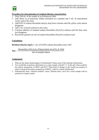 AHSANULLAH UNIVERSITY OF SCIENCE AND TECHNOLOGY
DEPARTMENT OF CIVIL ENGINEERING
74
Procedure for determination of residual chlorine concentration:
1. Place 200 mL of the sample in an Erlenmeyer flask.
2. Add 'about 1g of potassium iodide (estimated on a spatula) and 2 mL of concentrated
Acetic acid to the water.
3. Add 0.025 N sodium thiosulfate drop by drop from a burette until the yellow color almost
disappears.
4. Add 1 mL of starch solution to the water.
5. Continue addition of standard sodium thiosulfate (Na2S2O3) solution until the blue color
just disappears.
6. Record the quantity (in mL) of sodium thiosulfate (Na2S2O3) solution used.
Calculation:
Residual chlorine (mg/L) = mL of 0.025N sodium thiosulfate used x M.F.
M.F. =
Assignment:
1. What are the major disadvantages 'of chlorination? Name some of the alternate disinfectants.
2. You would like to perform chlorination to a water sample with pH 7.5. At this pH, what would be
the relative proportions of HOCl and OCI-
? What kind of change in pH would you propose in
order to increase the relative proportion of HOCL, which is a better disinfectant?
3. Schematically draw “chlorine residual" versus "chlorine dose" curve for a water sample with no
ammonia or organic matter.
 