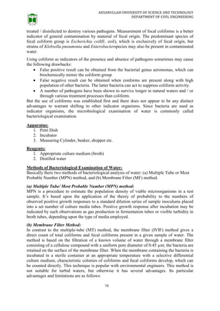 AHSANULLAH UNIVERSITY OF SCIENCE AND TECHNOLOGY
DEPARTMENT OF CIVIL ENGINEERING
78
treated / disinfected to destroy various pathogens. Measurement of focal coliforms is a better
indicator of general contamination by material of fecal origin. The predominant species of
fecal coliform group is Escherichia coil(E. coil), which is exclusively of fecal origin, but
strains of Klebsella pneumonia and Enterobacterspecies may also be present in contaminated
water.
Using coliform as indicators of the presence and absence of pathogens sometimes may cause
the following drawbacks:
 False positive result can be obtained from the bacterial genus aeromonas, which can
biochemically mimic the coliform group
 False negative result can be obtained when conforms are present along with high
population of other bacteria. The latter bacteria can act to suppress coliform activity.
 A number of pathogens have been shown to survive longer in natural waters and / or
through various treatment processes than coliform.
But the use of coliforms was established first and there does not appear to be any distinct
advantages to warrant shifting to other indicator organisms. Since bacteria are used as
indicator organisms, the microbiological examination of water is commonly called
bacteriological examination.
Apparatus:
1. Petri Dish
2. Incubator
3. Measuring Cylinder, beaker, dropper etc.
Reagents:
1. Appropriate culture medium (broth)
2. Distilled water
Methods of Bacteriological Examination of Water:
Basically there two methods of bacteriological analysis of water: (a) Multiple Tube or Most
Probable Number (MPN) method, and (b) Membrane Filter (MF) method.
(a) Multiple Tube/ Most Probable Number (MPN) method:
MPN is a procedure to estimate the population density of viable microorganisms in a test
sample. It’s based upon the application of the theory of probability to the numbers of
observed positive growth responses to a standard dilution series of sample inoculums placed
into a set number of culture media tubes. Positive growth response after incubation may be
indicated by such observations as gas production in fermentation tubes or visible turbidity in
broth tubes, depending upon the type of media employed.
(b) Membrane Filter Method:
In contrast to the multiple-tube (MT) method, the membrane filter (IVIF) method gives a
direct count of total coliforms and fecal coliforms present in a given sample of water. The
method is based on the filtration of a known volume of water through a membrane filter
consisting of a cellulose compound with a uniform pore diameter of 0.45 µm; the bacteria are
retained on the surface of the membrane filter. When the membrane containing the bacteria is
incubated in a sterile container at an appropriate temperature with a selective differential
culture medium, characteristic colonies of coliforms and fecal coliforms develop, which can
be counted directly. This technique is popular with environmental engineers. This method is
not suitable for turbid waters, but otherwise it has several advantages. Its particular
advantages and limitations are as follows:
 