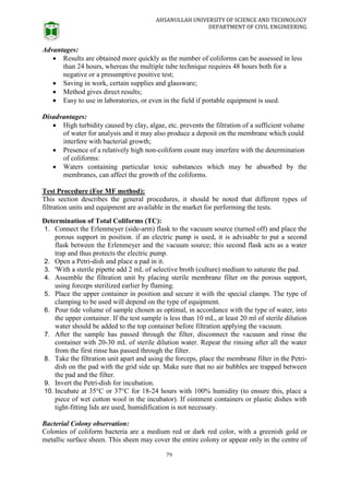 AHSANULLAH UNIVERSITY OF SCIENCE AND TECHNOLOGY
DEPARTMENT OF CIVIL ENGINEERING
79
Advantages:
 Results are obtained more quickly as the number of coliforms can be assessed in less
than 24 hours, whereas the multiple tube technique requires 48 hours both for a
negative or a presumptive positive test;
 Saving in work, certain supplies and glassware;
 Method gives direct results;
 Easy to use in laboratories, or even in the field if portable equipment is used.
Disadvantages:
 High turbidity caused by clay, algae, etc. prevents the filtration of a sufficient volume
of water for analysis and it may also produce a deposit on the membrane which could
interfere with bacterial growth;
 Presence of a relatively high non-coliform count may interfere with the determination
of coliforms:
 Waters containing particular toxic substances which may be absorbed by the
membranes, can affect the growth of the coliforms.
Test Procedure (For MF method):
This section describes the general procedures, it should be noted that different types of
filtration units and equipment are available in the market for performing the tests.
Determination of Total Coliforms (TC):
1. Connect the Erlenmeyer (side-arm) flask to the vacuum source (turned off) and place the
porous support in position. if an electric pump is used, it is advisable to put a second
flask between the Erlenmeyer and the vacuum source; this second flask acts as a water
trap and thus protects the electric pump.
2. Open a Petri-dish and place a pad in it.
3. 'With a sterile pipette add 2 mL of selective broth (culture) medium to saturate the pad.
4. Assemble the filtration unit by placing sterile membrane filter on the porous support,
using forceps sterilized earlier by flaming.
5. Place the upper container in position and secure it with the special clamps. The type of
clamping to be used will depend on the type of equipment.
6. Pour tide volume of sample chosen as optimal, in accordance with the type of water, into
the upper container. If the test sample is less than 10 mL, at least 20 ml of sterile dilution
water should be added to the top container before filtration applying the vacuum.
7. After the sample has passed through the filter, disconnect the vacuum and rinse the
container with 20-30 mL of sterile dilution water. Repeat the rinsing after all the water
from the first rinse has passed through the filter.
8. Take the filtration unit apart and using the forceps, place the membrane filter in the Petri-
dish on the pad with the grid side up. Make sure that no air bubbles are trapped between
the pad and the filter.
9. Invert the Petri-dish for incubation.
10. Incubate at 35°C or 37°C for 18-24 hours with 100% humidity (to ensure this, place a
piece of wet cotton wool in the incubator). If ointment containers or plastic dishes with
tight-fitting lids are used, humidification is not necessary.
Bacterial Colony observation:
Colonies of coliform bacteria are a medium red or dark red color, with a greenish gold or
metallic surface sheen. This sheen may cover the entire colony or appear only in the centre of
 