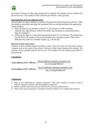 AHSANULLAH UNIVERSITY OF SCIENCE AND TECHNOLOGY
DEPARTMENT OF CIVIL ENGINEERING
80
the colony. Colonies of other types should not be counted. The colonies can be counted with
the aid of a lens. The number of total coliforms per 100 mL is then given by:
Determination of Fecal Coliforms (FC):
The procedure for fecal coliforms is similar to that used for determining total coliforms. Filter
the sample as described, and place the membrane filler on the pad saturated with appropriate
culture medium.
1. Place the dishes in an incubator at 44±0.5 °C for 24 hours at 100% humidity.
Alternatively, tight-fitting or sealed Petri-dishes may be placed in water-proof plastic
bags for incubation.
2. Submerge the bags in a water-bath maintained at 44±0.5°C for 24 hours. The plastic bags
must be below the surface of the water throughout the incubation period. They can be
held down by means of a suitable weight, e.g., a metal rack.
Bacterial Colony observation:
Colonies of fecal coliform bacteria are blue in color. This color may cover the entire colony,
or appear only in the center of the colony. Colonies of other types should not be counted. The
colonies can be counted with the aid of a lens. The number of fecal coliforms per 100 ml is
then given by:
Calculation:
Total coliform (CFU/ 100 mL) =
Fecal coliform (CFU/ 100 mL) =
Assignment:
1. What do you understand by "indicator organisms"? Why water samples are usually tested for
indicator organisms instead of specific pathogenic organisms?
2. Define and differentiate between total coliform (TC) and fecal coliform (FC)?
3. What are the major advantages of "membrane filtration method" over "multiple tube method"?
 