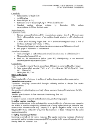 AHSANULLAH UNIVERSITY OF SCIENCE AND TECHNOLOGY
DEPARTMENT OF CIVIL ENGINEERING
85
Chemicals:
 Pararosaniline hydrochloride
 Acid bleached
 Formaldehyde (0.2%)
 Sulphamic acid by dissolving 0.8 g in 100 ml distilled water
 Standard sulphur dioxide solution by dissolving 004g sodium
metabisulphite in 250 ml distilled water
Steps of analysis:
Calibration curve:
 Prepare a standard solution of S02 concentrations ranging from 0 to 25 micro gram
S02 by taking definite amounts of std. sulphur dioxide solution in a 25 ml volumetric
flasks
 Add 14 ml of absorbing reagent and 1 ml of pararosaniline hydrochloride to each of
the flasks making a total volume of 20 ml.
 Measure absorbance for each flasks by spectrophotometer at 540 nm wavelength
 Plot graph of absorbance vi concentration
Absorbance in samples:
 Transfer samples to a 25 ml flask and develop colour as done in calibration curve
 Measure absorbance at 540 nm
 Find out the concentration (micro gram S02) corresponding to the measured
absorbance from the calibration curve
Calculations:
1. Average flow rate (if there is a significant difference in initial and final flow rates)
2. Total volume of air sampled (TVA) in m3
= Avg. flow rate (lit)" 10-3 (me/lit) * time
(hr) * 60 (rnin/hr)
3. Micro gram S02 /TVA
Oxide of Nitrogen:
Title:
Sampling of oxides of nitrogen In ambient air and the determination of its concentration
Method of measurement:
Volumetric - sampling a volume of air through a collecting medium at a known flow rate for
a specified time.
Instrument:
Gas sampler of midget impingers or high volume sampler with a gas kit attachment for NOx
Auxiliaries:
Standard glass bubblers, airflow rotameter for measuring flow rate
Chemicals:
Solution of sodium hydroxide and sodium arsenite, an absorbing reagent
Sampling location guidelines:
Sampling station should be located depending upon the objective of measurement campaign
and be kept at an altitude depending upon the type of study region (roadways, industrial area,
disposal sites, residential tract, etc). Generally it is kept at a height of about 3 to 10 m from
the ground level and sufficiently away from the disturbance or direct obstacle from the source
under consideration.
Sampling frequency guidelines:
Sampling is carried out for various purposes. The regular monitoring campaign of national
ambient air quality includes measurement of NOx typically for 24 hours at least twice a week
making about 104 samples a year.
 
