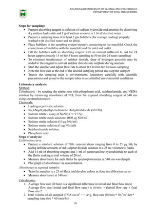AHSANULLAH UNIVERSITY OF SCIENCE AND TECHNOLOGY
DEPARTMENT OF CIVIL ENGINEERING
86
Steps for sampling:
 Prepare absorbing reagent (a solution of sodium hydroxide and arsenite) by dissolving
4 g sodium hydroxide and 1 g of sodium arsenite in 1 lit of distilled water
 Prepare a sampling train of at least 2 gas bubblers (for average reading) properly
washed with distilled water and air dried.
 Place bubblers in the sampling system securely connecting to the manifold. Check the
connections of bubblers with the manifold and the inlet and outlet
 Fill the bubblers with an absorbing reagent with an amount sufficient to last for 24
hours (approximately 15 ml for 8 hours sampling to 50 ml for 24 hours sampling)
 To eliminate interferences of sulphur dioxide, drop of hydrogen peroxide may be
added to the reagent to convert sulphur dioxide into sulphate during analysis
 Start the sampler and adjust flow rate to about 0.2 lit/rnin for 24 hours sampling
 Note the flow rate at the end of the desired sampling period and stop the sampler
 Transit the sampling train to environmental laboratory carefully with scientific
precautions and preserve the sample tubes in a controlled environmental conditions
Laboratory analysis:
Method:
Colorimetric - by reacting the nitrite ions with phosphorus acid, sulphanilamide, and NEDA
solution by measuring absorbance of NOx from the exposed absorbing reagent at 540 nm
using spectrophotometer.
Chemicals:
 Hydrogen peroxide solution
 N-(I-Napthyl)-ethylenediamine Di-hydrochloride (NEDA)
 Sodium nitrite - assay of NaN02 (=> 97 %)
 Sodium nitrite stock solution (1000 μg N02/ml)
 Sodium nitrite solution (10 μg N02/ml)
 Sodium nitrite solution (1 μg N02/ml)
 Sulphanilamide solution
 Phosphoric acid
Steps of analysis:
Calibration curve:
 Prepare a standard solution of NOx concentrations ranging from 0 to 25 μg S02 by
taking definite amounts of std. sulphur dioxide solution in a 25 ml volumetric flasks
 Add 14 ml of absorbing reagent and 1 ml of pararosaniline hydrochloride to each of
the flasks making a total volume of 20 ml.
 Measure absorbance for each flasks by spectrophotometer at 540 nm wavelength
 Plot graph of absorbance via concentration
Absorbance in exposed samples:
 Transfer samples to a 25 ml flask and develop colour as done in calibration curve
 Measure absorbance at 540 nm
Calculations:
1. Average flow rate (if there is a significant difference in initial and final flow rates)
Average flow rate (initial and final flow rates) in lit/min. = (Initial flow rate + final
flow rate/2
2. Total volume of air sampled (TVA) in m3
= = Avg. flow rate (lit/min)* 10-3
(m3
/lit) *
sampling time (hr) * 60 (min/hr)
 