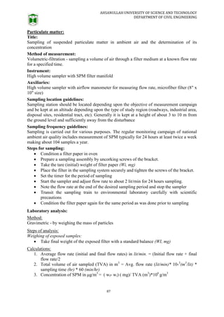 AHSANULLAH UNIVERSITY OF SCIENCE AND TECHNOLOGY
DEPARTMENT OF CIVIL ENGINEERING
87
Particulate matter:
Title:
Sampling of suspended particulate matter in ambient air and the determination of its
concentration
Method of measurement:
Volumetric-filtration - sampling a volume of air through a filter medium at a known flow rate
for a specified time.
Instrument:
High volume sampler with SPM filter manifold
Auxiliaries:
High volume sampler with airflow manometer for measuring flow rate, microfiber filter (8" x
10" size)
Sampling location guidelines:
Sampling station should be located depending upon the objective of measurement campaign
and be kept at an altitude depending upon the type of study region (roadways, industrial area,
disposal sites, residential tract, etc). Generally it is kept at a height of about 3 to 10 m from
the ground level and sufficiently away from the disturbance
Sampling frequency guidelines:
Sampling is carried out for various purposes. The regular monitoring campaign of national
ambient air quality includes measurement of SPM typically for 24 hours at least twice a week
making about 104 samples a year.
Steps for sampling:
 Condition a filter paper in oven
 Prepare a sampling assembly by uncorking screws of the bracket.
 Take the tare (initial) weight of filter paper (Wi, mg)
 Place the filter in the sampling system securely and tighten the screws of the bracket.
 Set the timer for the period of sampling
 Start the sampler and adjust flow rate to about 2 lit/rnin for 24 hours sampling.
 Note the flow rate at the end of the desired sampling period and stop the sampler
 Transit the sampling train to environmental laboratory carefully with scientific
precautions
 Condition the filter paper again for the same period as was done prior to sampling
Laboratory analysis:
Method:
Gravimetric - by weighing the mass of particles
Steps of analysis:
Weighing of exposed samples:
 Take final weight of the exposed filter with a standard balance (WI, mg)
Calculations:
1. Average flow rate (initial and final flow rates) in lit/min. = (Initial flow rate + final
flow rate/2
2. Total volume of air sampled (TVA) in m3
= Avg. flow rate (lit/min)* 10-3
(m3
/lit) *
sampling time (hr) * 60 (min/hr)
3. Concentration of SPM in μg/m3
= ( wf- wi) ( mg)/ TVA (m3
)*106
g/m3
 