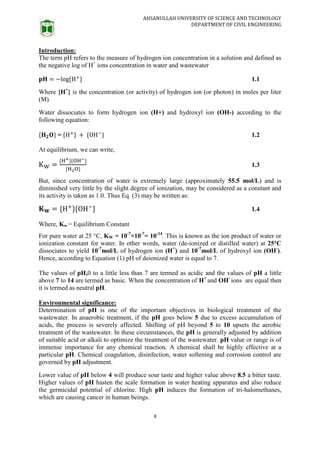 AHSANULLAH UNIVERSITY OF SCIENCE AND TECHNOLOGY
DEPARTMENT OF CIVIL ENGINEERING
8
Introduction:
The term pH refers to the measure of hydrogen ion concentration in a solution and defined as
the negative log of H+
ions concentration in water and wastewater
1.1
Where {H+
} is the concentration (or activity) of hydrogen ion (or photon) in moles per liter
(M).
Water dissociates to form hydrogen ion (H+) and hydroxyl ion (OH-) according to the
following equation:
= 1.2
At equilibrium, we can write,
1.3
But, since concentration of water is extremely large (approximately 55.5 mol/L) and is
diminished very little by the slight degree of ionization, may be considered as a constant and
its activity is taken as 1.0. Thus Eq. (3) may be written as:
1.4
Where, Kw = Equilibrium Constant
For pure water at 25 °C, KW = 10-7
×10-7
= 10-14
. This is known as the ion product of water or
ionization constant for water. In other words, water (de-ionized or distilled water) at 25°C
dissociates to yield 10-7
mol/L of hydrogen ion (H+
) and 10-7
mol/L of hydroxyl ion (OH-
).
Hence, according to Equation (1) pH of deionized water is equal to 7.
The values of pH,0 to a little less than 7 are termed as acidic and the values of pH a little
above 7 to 14 are termed as basic. When the concentration of H+
and OH-
ions are equal then
it is termed as neutral pH.
Environmental significance:
Determination of pH is one of the important objectives in biological treatment of the
wastewater. In anaerobic treatment, if the pH goes below 5 due to excess accumulation of
acids, the process is severely affected. Shifting of pH beyond 5 to 10 upsets the aerobic
treatment of the wastewater. In these circumstances, the pH is generally adjusted by addition
of suitable acid or alkali to optimize the treatment of the wastewater. pH value or range is of
immense importance for any chemical reaction. A chemical shall be highly effective at a
particular pH. Chemical coagulation, disinfection, water softening and corrosion control are
governed by pH adjustment.
Lower value of pH below 4 will produce sour taste and higher value above 8.5 a bitter taste.
Higher values of pH hasten the scale formation in water heating apparatus and also reduce
the germicidal potential of chlorine. High pH induces the formation of tri-halomethanes,
which are causing cancer in human beings.
 