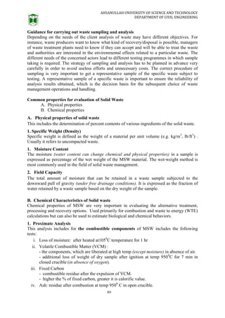 AHSANULLAH UNIVERSITY OF SCIENCE AND TECHNOLOGY
DEPARTMENT OF CIVIL ENGINEERING
89
Guidance for carrying out waste sampling and analysis
Depending on the needs of the client analysis of waste may have different objectives. For
instance, waste producers want to know what kind of recovery/disposal is possible, managers
of waste treatment plants need to know if they can accept and will be able to treat the waste
and authorities are interested in the environmental effects related to a particular waste. The
different needs of the concerned actors lead to different testing programmes in which sample
taking is required. The strategy of sampling and analysis has to be planned in advance very
carefully in order to avoid useless efforts and unnecessary costs. The correct procedure of
sampling is very important to get a representative sample of the specific waste subject to
testing. A representative sample of a specific waste is important to ensure the reliability of
analysis results obtained, which is the decision basis for the subsequent choice of waste
management operations and handling.
Common properties for evaluation of Solid Waste
A. Physical properties
B. Chemical properties
A. Physical properties of solid waste
This includes the determination of percent contents of various ingredients of the solid waste.
1. Specific Weight (Density)
Specific weight is defined as the weight of a material per unit volume (e.g. kg/m3
, lb/ft3
) .
Usually it refers to uncompacted waste.
1. Moisture Content
The moisture (water content can change chemical and physical properties) in a sample is
expressed as percentage of the wet weight of the MSW material. The wet-weight method is
most commonly used in the field of solid waste management.
2. Field Capacity
The total amount of moisture that can be retained in a waste sample subjected to the
downward pull of gravity (under free drainage conditions). It is expressed as the fraction of
water retained by a waste sample based on the dry weight of the sample.
B. Chemical Characteristics of Solid waste
Chemical properties of MSW are very important in evaluating the alternative treatment,
processing and recovery options. Used primarily for combustion and waste to energy (WTE)
calculations but can also be used to estimate biological and chemical behaviors.
1. Proximate Analysis
This analysis includes for the combustible components of MSW includes the following
tests:
i. Loss of moisture: after heated at1050
C temperature for 1 hr
ii. Volatile Combustible Matter (VCM) :
- the components, which are liberated at high temp (except moisture) in absence of air.
- additional loss of weight of dry sample after ignition at temp 9500
C for 7 min in
closed crucible (in absence of oxygen).
iii. Fixed Carbon
- combustible residue after the expulsion of VCM.
- higher the % of fixed carbon, greater it is calorific value.
iv. Ash: residue after combustion at temp 9500
C in open crucible.
 