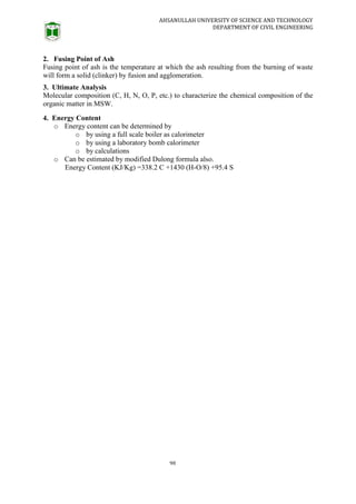 AHSANULLAH UNIVERSITY OF SCIENCE AND TECHNOLOGY
DEPARTMENT OF CIVIL ENGINEERING
90
2. Fusing Point of Ash
Fusing point of ash is the temperature at which the ash resulting from the burning of waste
will form a solid (clinker) by fusion and agglomeration.
3. Ultimate Analysis
Molecular composition (C, H, N, O, P, etc.) to characterize the chemical composition of the
organic matter in MSW.
4. Energy Content
o Energy content can be determined by
o by using a full scale boiler as calorimeter
o by using a laboratory bomb calorimeter
o by calculations
o Can be estimated by modified Dulong formula also.
Energy Content (KJ/Kg) =338.2 C +1430 (H-O/8) +95.4 S
 