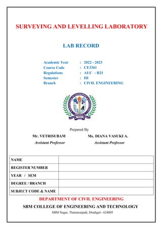 SURVEYING AND LEVELLING LABORATORY
LAB RECORD
Academic Year : 2022 - 2023
Course Code : CE3361
Regulations : AUC - R21
Semester : III
Branch : CIVIL ENGINEERING
Prepared By
Ms. DIANA VASUKI A.
Assistant Professor
DEPARTMENT OF CIVIL ENGINEERING
SBM COLLEGE OF ENGINEERING AND TECHNOLOGY
SBM Nagar, Thamaraipadi, Dindigul - 624005
NAME
REGISTER NUMBER
YEAR / SEM
DEGREE / BRANCH
SUBJECT CODE & NAME
Mr. VETRISUBAM
Assistant Professor
 