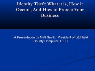 Identity Theft: What it is, How itIdentity Theft: What it is, How it
Occurs, And How to Protect YourOccurs, And How to Protect Your
BusinessBusiness
A Presentation by Matt Smith. President of Litchfield
County Computer, L.L.C.
 