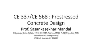CE 337/CE 568 : Prestressed
Concrete Design
Prof. Sasankasekhar Mandal
BE (Jadavpur Univ., Kolkata, 1993), ME (UOR, Roorkee, 1996), PhD (IIT, Roorkee, 2001)
Department of Civil Engineering
IIT (BHU), Varanasi, UP 221 005
 