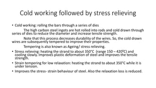 Cold working followed by stress relieving
• Cold working: rolling the bars through a series of dies
The high carbon steel ingots are hot rolled into rods and cold drawn through
series of dies to reduce the diameter and increase tensile strength.
Note that this process decreases durability of the wires. So, the cold drawn
wires are subsequently tempered to improve their properties.
Tempering is also known as Ageing/ stress relieving.
• Stress relieving: heating the strand to about 350°C (range 150 – 4200C) and
cooling slowly. Improves plastic deformation of steel and improves the tensile
strength.
• Strain tempering for low relaxation: heating the strand to about 350°C while it is
under tension.
• Improves the stress- strain behaviour of steel. Also the relaxation loss is reduced.
 