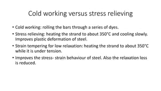 Cold working versus stress relieving
• Cold working: rolling the bars through a series of dyes.
• Stress relieving: heating the strand to about 350°C and cooling slowly.
Improves plastic deformation of steel.
• Strain tempering for low relaxation: heating the strand to about 350°C
while it is under tension.
• Improves the stress- strain behaviour of steel. Also the relaxation loss
is reduced.
 