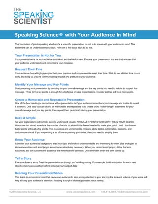 ___________________________________________________________________________________________________________________________
©2016 Speaking Science, LLC www.speakingscience.com 425.518.2081 / nick@speakingscience.com
___________________________________________________________________________________________________________________________
The foundation of public speaking whether it’s a scientific presentation, or not, is to speak with your audience in mind. This
statement can be understood many ways. Here are a few basic ways to do this.
Your Presentation is Not for You
Your presentation is for your audience so make it worthwhile for them. Prepare your presentation in a way that ensures that
your audience understands and remembers your message.
Respect Their Time
Your audience has willingly given you their most precious and non-renewable asset, their time. Stick to your allotted time or end
early. By doing so, you are communicating respect and gratitude to your audience.
Identify Your Message and Key Points
Start preparing your presentation by deciding on your overall message and the key points you need to include to support that
message. Three to five key points is enough for a technical or sales presentations. Investor pitches will have more points.
Create a Memorable and Repeatable Presentation
One of the best results you can achieve with a presentation is if your audience remembers your message and is able to repeat
it to others. One step you can take to be memorable and repeatable is to create short, “twitter-length” statements for your
overall message and your key points, then repeat them periodically during your presentation.
Keep it Simple
Aid your explanations with simple, easy to understand visuals. NO BULLET POINTS! AND DON”T READ YOUR SLIDES!
Words are not visual, so reduce the number of words on slides to the fewest needed to make your point… and I don’t mean
bullet points with just a few words. This is useless and unmemorable. Images, plots, tables, schematics, diagrams, and
cartoons are visual. If you’re spending a lot of time explaining your slides, then you need to simplify them.
Know Your Audience
Consider your audience’s background with your topic and make it understandable and interesting for them. Use analogies or
stories/anecdotes and avoid jargon except when absolutely necessary. When you cannot avoid jargon, define the term
succinctly, but don’t assume the audience will remember the definition. Use reminders when the term comes up.
Tell a Story
Everyone loves a story. Treat the presentation as though you’re telling a story. For example, build anticipation for each next
slide by making an assertion before showing your support data.
Reading Your Presentation/Slides
This leads to a monotone voice that causes an audience to stop paying attention to you. Varying the tone and volume of your voice will
help to keep your audience’s attention. Reading a script or slides suppresses vocal variety.
Speaking Science® with Your Audience in Mind
 