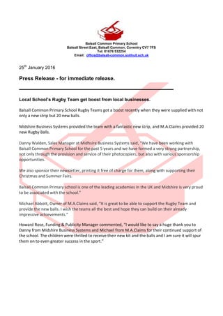 Balsall Common Primary School
Balsall Street East, Balsall Common, Coventry CV7 7FS
Tel: 01676 532254
Email: office@balsall-common.solihull.sch.uk
25th
January 2016
Press Release - for immediate release.
_____________________________________
Local School’s Rugby Team get boost from local businesses.
Balsall Common Primary School Rugby Teams got a boost recently when they were supplied with not
only a new strip but 20 new balls.
Midshire Business Systems provided the team with a fantastic new strip, and M.A.Claims provided 20
new Rugby Balls.
Danny Walden, Sales Manager at Midhsire Business Systems said, “We have been working with
Balsall Common Primary School for the past 5 years and we have formed a very strong partnership,
not only through the provision and service of their photocopiers, but also with various sponsorship
opportunities.
We also sponsor their newsletter, printing it free of charge for them, along with supporting their
Christmas and Summer Fairs.
Balsall Common Primary school is one of the leading academies in the UK and Midshire is very proud
to be associated with the school.”
Michael Abbott, Owner of M.A.Claims said, “It is great to be able to support the Rugby Team and
provide the new balls. I wish the teams all the best and hope they can build on their already
impressive achievements.”
Howard Rose, Funding & Publicity Manager commented, “I would like to say a huge thank you to
Danny from Midshire Business Systems and Michael from M.A.Claims for their continued support of
the school. The children were thrilled to receive their new kit and the balls and I am sure it will spur
them on to even greater success in the sport.”
 