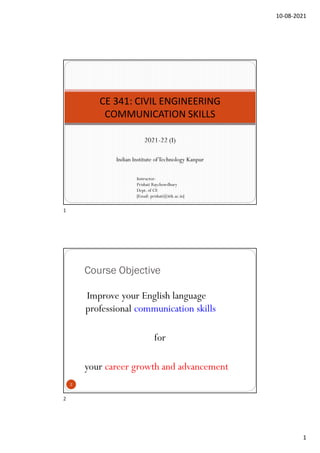 10-08-2021
1
2021-22 (I)
Indian Institute ofTechnology Kanpur
CE 341: CIVIL ENGINEERING
COMMUNICATION SKILLS
Instructor:
Prishati Raychowdhury
Dept. of CE
[Email: prishati@iitk.ac.in]
Course Objective
Improve your English language
professional communication skills
for
your career growth and advancement
2
1
2
 